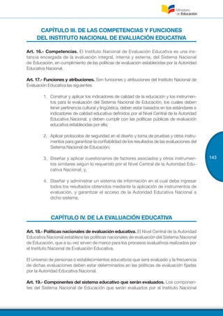 143
CAPÍTULO III. DE LAS COMPETENCIAS Y FUNCIONES
DEL INSTITUTO NACIONAL DE EVALUACIÓN EDUCATIVA
Art. 16.- Competencias. El Instituto Nacional de Evaluación Educativa es una ins-
tancia encargada de la evaluación integral, interna y externa, del Sistema Nacional
de Educación, en cumplimiento de las políticas de evaluación establecidas por la Autoridad
Educativa Nacional.
Art. 17.- Funciones y atribuciones. Son funciones y atribuciones del Instituto Nacional de
Evaluación Educativa las siguientes:
1.	 Construir y aplicar los indicadores de calidad de la educación y los instrumen-
tos para la evaluación del Sistema Nacional de Educación, los cuales deben
tener pertinencia cultural y lingüística, deben estar basados en los estándares e
indicadores de calidad educativa definidos por el Nivel Central de la Autoridad
Educativa Nacional, y deben cumplir con las políticas públicas de evaluación
educativa establecidas por ella;
2.	 Aplicar protocolos de seguridad en el diseño y toma de pruebas y otros instru-
mentos para garantizar la confiabilidad de los resultados de las evaluaciones del
Sistema Nacional de Educación;
3.	 Diseñar y aplicar cuestionarios de factores asociados y otros instrumen-
tos similares según lo requerido por el Nivel Central de la Autoridad Edu-
cativa Nacional; y,
4.	 Diseñar y administrar un sistema de información en el cual debe ingresar
todos los resultados obtenidos mediante la aplicación de instrumentos de
evaluación, y garantizar el acceso de la Autoridad Educativa Nacional a
dicho sistema.
CAPÍTULO IV. DE LA EVALUACIÓN EDUCATIVA
Art. 18.- Políticas nacionales de evaluación educativa. El Nivel Central de la Autoridad
Educativa Nacional establece las políticas nacionales de evaluación del Sistema Nacional
de Educación, que a su vez sirven de marco para los procesos evaluativos realizados por
el Instituto Nacional de Evaluación Educativa.
El universo de personas o establecimientos educativos que será evaluado y la frecuencia
de dichas evaluaciones deben estar determinados en las políticas de evaluación fijadas
por la Autoridad Educativa Nacional.
Art. 19.- Componentes del sistema educativo que serán evaluados. Los componen-
tes del Sistema Nacional de Educación que serán evaluados por el Instituto Nacional
 