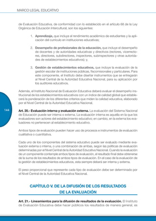 MARCO LEGAL EDUCATIVO
144
de Evaluación Educativa, de conformidad con lo establecido en el artículo 68 de la Ley
Orgánica de Educación Intercultural, son los siguientes:
1.	 	Aprendizaje, que incluye el rendimiento académico de estudiantes y la apli-
cación del currículo en instituciones educativas;
2.	 	Desempeño de profesionales de la educación, que incluye el desempeño
de docentes y de autoridades educativas y directivos (rectores, vicerrecto-
res, directores, subdirectores, inspectores, subinspectores y otras autorida-
des de establecimientos educativos); y,
3.	 	Gestión de establecimientos educativos, que incluye la evaluación de la
gestión escolar de instituciones públicas, fiscomisionales y particulares. Para
este componente, el Instituto debe diseñar instrumentos que se entregarán
al Nivel Central de la Autoridad Educativa Nacional, para su aplicación por
los auditores educativos.
Además, el Instituto Nacional de Evaluación Educativa deberá evaluar el desempeño ins-
titucional de los establecimientos educativos con un índice de calidad global que estable-
cerá la ponderación de los diferentes criterios que miden la calidad educativa, elaborado
por el Nivel Central de la Autoridad Educativa Nacional.
Art. 20.- Evaluación interna y evaluación externa. La evaluación del Sistema Nacional
de Educación puede ser interna o externa. La evaluación interna es aquella en la que los
evaluadores son actores del establecimiento educativo; en cambio, en la externa los eva-
luadores no pertenecen al establecimiento educativo.
Ambos tipos de evaluación pueden hacer uso de procesos e instrumentos de evaluación
cualitativa o cuantitativa.
Cada uno de los componentes del sistema educativo puede ser evaluado mediante eva-
luación externa o interna, o una combinación de ambas, según las políticas de evaluación
determinadas por el Nivel Central de la Autoridad Educativa Nacional. Cuando la evaluación
de un componente contemple ambos tipos de evaluación, el resultado final debe obtenerse
de la suma de los resultados de ambos tipos de evaluación. En el caso de la evaluación de
la gestión de establecimientos educativos, esta siempre deberá ser interna y externa.
El peso proporcional que represente cada tipo de evaluación debe ser determinado por
el Nivel Central de la Autoridad Educativa Nacional.
CAPÍTULO V. DE LA DIFUSIÓN DE LOS RESULTADOS
DE LA EVALUACIÓN
Art. 21.- Lineamientos para la difusión de resultados de la evaluación. El Instituto
de Evaluación Educativa debe hacer públicos los resultados de manera general, es
 