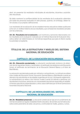 145
decir, sin presentar los resultados individuales de estudiantes, docentes o autorida-
des educativas.
Se debe mantener la confidencialidad de los resultados de la evaluación obtenidos
por todas las personas evaluadas en este proceso, quienes, sin embargo, deben te-
ner acceso a sus propias calificaciones.
Los resultados de la evaluación de los establecimientos educativos deben publicarse
junto con un análisis histórico de sus resultados, que compare los resultados actuales
con los anteriores.
Art. 22.- Resultados de la evaluación. Los incentivos y sanciones relacionados con
los resultados de la evaluación realizada por el Instituto Nacional de Evaluación Edu-
cativa deben ser determinados en normativas específicas que para el efecto expida
la autoridad competente.
TÍTULO III. DE LA ESTRUCTURA Y NIVELES DEL SISTEMA
NACIONAL DE EDUCACIÓN
CAPÍTULO I. DE LA EDUCACIÓN ESCOLARIZADA
Art. 23.- Educación escolarizada. La educación escolarizada conduce a la obten-
ción de los siguientes títulos y certificados: el certificado de asistencia a la Educación
Inicial, el certificado de terminación de la Educación General Básica y el título de
Bachillerato.
La educación escolarizada puede ser ordinaria o extraordinaria. La ordinaria se refiere
a los niveles de Educación Inicial, Educación General Básica y Bachillerato cuando se
atiende a los estudiantes en las edades sugeridas por la Ley y el presente reglamento.
La extraordinaria se refiere a los mismos niveles cuando se atiende a personas con
escolaridad inconclusa, personas con necesidades educativas especiales en estable-
cimientos educativos especializados u otros casos definidos por el Nivel Central de la
Autoridad Educativa Nacional.
CAPÍTULO II. DE LAS MODALIDADES DEL SISTEMA
NACIONAL DE EDUCACIÓN
Art. 24.- Modalidad presencial. La educación presencial se rige por el cumplimiento de
normas de asistencia regular al establecimiento educativo. Se somete a la normativa edu-
cativa sobre parámetros de edad, secuencia y continuidad de niveles, grados y cursos.
 