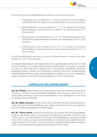147
El nivel de Educación General Básica se divide en cuatro (4) subniveles:
1.	 Preparatoria, que corresponde a 1.º grado de Educación General Básica
y preferentemente se ofrece a los estudiantes de cinco (5) años de edad;
2.	 Básica Elemental, que corresponde a 2.º, 3.º y 4.º grados de Educación
General Básica y preferentemente se ofrece a los estudiantes de 6 a 8
años de edad;
3.	 Básica Media, que corresponde a 5.º, 6º. y 7.º grados de Educación Ge-
neral Básica y preferentemente se ofrece a los estudiantes de 9 a 11 años
de edad; y,
4.	 Básica Superior, que corresponde a 8.º, 9.º y 10.º grados de Educación
General Básica y preferentemente se ofrece a los estudiantes de 12 a 14
años de edad.
El nivel de Bachillerato tiene tres (3) cursos y preferentemente se ofrece a los estu-
diantes de 15 a 17 años de edad.
Las edades estipuladas en este reglamento son las sugeridas para la educación en cada
nivel, sin embargo, no se debe negar el acceso del estudiante a un grado o curso por
su edad. En casos tales como repetición de un año escolar, necesidades educativas
especiales, jóvenes y adultos con escolaridad inconclusa, entre otros, se debe aceptar,
independientemente de su edad, a los estudiantes en el grado o curso que corresponda,
según los grados o cursos que hubiere aprobado y su nivel de aprendizaje.
CAPÍTULO IV. DEL BACHILLERATO
Art. 28.- Ámbito. El Bachillerato es el nivel educativo terminal del Sistema Nacional de
Educación, y el último nivel de educación obligatoria. Para el ingreso a este nivel, es re-
quisito haber culminado la Educación General Básica. Tras la aprobación de este nivel,
se obtiene el título de bachiller.
Art. 29.- Malla curricular. El Nivel Central de la Autoridad Educativa Nacional define la
malla curricular oficial del Bachillerato, que contiene el número de horas por asignatura
que se consideran pedagógicamente adecuadas.
Art. 30.- Tronco común. Durante los tres (3) años de duración del nivel de Bachillerato,
todos los estudiantes deben cursar el grupo de asignaturas generales conocido como
“tronco común”, que está definido en el currículo nacional obligatorio. Las asignaturas del
tronco común tienen una carga horaria de treinta y cinco (35) períodos académicos sema-
nales en primer curso, treinta y cinco (35) períodos académicos semanales en segundo
curso, y veinte (20) períodos académicos semanales en tercer curso.
 