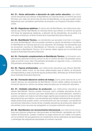 MARCO LEGAL EDUCATIVO
148
Art. 31.- Horas adicionales a discreción de cada centro educativo. Las institu-
ciones educativas que ofrecen el Bachillerato en Ciencias tienen un mínimo de cinco
(5) horas, por cada uno de los tres (3) años de Bachillerato, en las que pueden incluir
asignaturas que consideren pertinentes de acuerdo a su Proyecto Educativo Institu-
cional.
Art. 32.- Asignaturas optativas. En tercer año de Bachillerato, las instituciones edu-
cativas que ofertan Bachillerato en Ciencias tienen que ofrecer un mínimo de quince
(15) horas de asignaturas optativas, a elección de los estudiantes, de acuerdo a la
normativa emitida por el Nivel Central de la Autoridad Educativa Nacional.
Art. 33.- Bachillerato Técnico. Los estudiantes que aprueben el primero o el segun-
do curso de Bachillerato Técnico pueden cambiar su opción de estudios e inscribirse
en Bachillerato en Ciencias para el curso siguiente. Sin embargo, los estudiantes que
se encuentren inscritos en Bachillerato en Ciencias no pueden cambiar su opción
de estudios a Bachillerato Técnico. En lo demás, deben regirse por la normativa que
expida la Autoridad Educativa Nacional.
Art. 34.- Formación complementaria en Bachillerato Técnico. La formación com-
plementaria adicional al tronco común es de un mínimo de diez (10) períodos sema-
nales en primer curso, diez (10) períodos semanales en segundo curso, y veinticinco
(25) períodos semanales en tercer curso.
Art. 35.- Figuras profesionales. Las instituciones educativas que ofrecen Bachille-
rato Técnico deben incluir, en las horas determinadas para el efecto, la formación
correspondiente a cada una de las figuras profesionales, definidas por el Nivel Central
de la Autoridad Educativa Nacional.
Art. 36.- Formación laboral en centros de trabajo. Como parte esencial de su for-
mación técnica, los estudiantes de Bachillerato Técnico deben realizar procesos de
formación laboral en centros de trabajo seleccionados por la institución educativa.
Art. 37.- Unidades educativas de producción. Las instituciones educativas que
oferten Bachillerato Técnico pueden funcionar como unidades educativas de pro-
ducción de bienes y servicios que sean destinados a la comercialización, siempre y
cuando cumplan con toda la normativa legal vigente para el ejercicio de las activida-
des productivas que realicen. Los estudiantes que trabajen directamente en las activi-
dades productivas pueden recibir una bonificación por ese concepto. Los beneficios
económicos obtenidos a través de las unidades educativas de producción deben ser
reinvertidos como recursos de autogestión en la propia institución educativa.
Art. 38.- Bachilleratos con reconocimiento internacional. Las instituciones educa-
tivas que ofrezcan programas internacionales de Bachillerato, aprobados por el Mi-
nisterio de Educación, pueden modificar la carga horaria de sus mallas curriculares,
con la condición de que garanticen el cumplimiento de los estándares de aprendizaje
y mantengan las asignaturas apropiadas al contexto nacional.
 