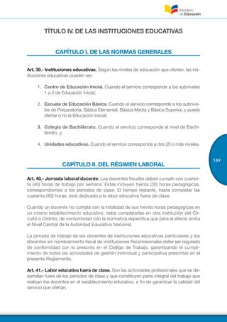 149
TÍTULO IV. DE LAS INSTITUCIONES EDUCATIVAS
CAPÍTULO I. DE LAS NORMAS GENERALES
Art. 39.- Instituciones educativas. Según los niveles de educación que ofertan, las ins-
tituciones educativas pueden ser:
1.	 	Centro de Educación Inicial. Cuando el servicio corresponde a los subniveles
1 o 2 de Educación Inicial;
2.	 	Escuela de Educación Básica. Cuando el servicio corresponde a los subnive-
les de Preparatoria, Básica Elemental, Básica Media y Básica Superior, y puede
ofertar o no la Educación Inicial;
3.	 Colegio de Bachillerato. Cuando el servicio corresponde al nivel de Bachi-
llerato; y,
4.	 	Unidades educativas. Cuando el servicio corresponde a dos (2) o más niveles.
CAPÍTULO II. DEL RÉGIMEN LABORAL
Art. 40.- Jornada laboral docente. Los docentes fiscales deben cumplir con cuaren-
ta (40) horas de trabajo por semana. Estas incluyen treinta (30) horas pedagógicas,
correspondientes a los períodos de clase. El tiempo restante, hasta completar las
cuarenta (40) horas, está dedicado a la labor educativa fuera de clase.
Cuando un docente no cumpla con la totalidad de sus treinta horas pedagógicas en
un mismo establecimiento educativo, debe completarlas en otra institución del Cir-
cuito o Distrito, de conformidad con la normativa específica que para el efecto emita
el Nivel Central de la Autoridad Educativa Nacional.
La jornada de trabajo de los docentes de instituciones educativas particulares y los
docentes sin nombramiento fiscal de instituciones fiscomisionales debe ser regulada
de conformidad con lo prescrito en el Código de Trabajo, garantizando el cumpli-
miento de todas las actividades de gestión individual y participativa prescritas en el
presente Reglamento.
Art. 41.- Labor educativa fuera de clase. Son las actividades profesionales que se de-
sarrollan fuera de los períodos de clase y que constituyen parte integral del trabajo que
realizan los docentes en el establecimiento educativo, a fin de garantizar la calidad del
servicio que ofertan.
 