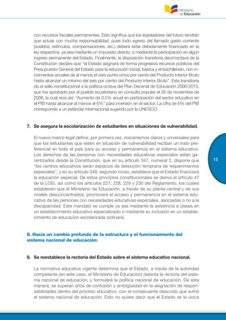 15
con recursos fiscales permanentes. Esto significa que los legisladores del futuro tendrán
que actuar con mucha responsabilidad, pues todo egreso del llamado gasto corriente
(sueldos, estímulos, compensaciones, etc.) deberá estar debidamente financiado en la
ley respectiva, ya sea mediante un impuesto directo, o mediante la participación en algún
ingreso permanente del Estado. Finalmente, la disposición transitoria decimoctava de la
Constitución declara que “el Estado asignará de forma progresiva recursos públicos del
Presupuesto General del Estado para la educación inicial, básica y el bachillerato, con in-
crementos anuales de al menos el cero punto cinco por ciento del Producto Interior Bruto
hasta alcanzar un mínimo del seis por ciento del Producto Interior Bruto”. Esta transitoria
da el sello constitucional a la política octava del Plan Decenal de Educación 2006-2015,
que fue aprobado por el pueblo ecuatoriano en consulta popular el 26 de noviembre de
2006, la cual reza así: “Aumento de 0,5% anual en participación del sector educativo en
el PIB hasta alcanzar al menos el 6%” para inversión en el sector. La cifra de 6% del PIB
corresponde a un estándar internacional sugerido por la UNESCO.
7.	 Se asegura la escolarización de estudiantes en situaciones de vulnerabilidad.
El nuevo marco legal define, por primera vez, mecanismos claros y universales para
que los estudiantes que estén en situación de vulnerabilidad reciban un trato pre-
ferencial en todo el país para su acceso y permanencia en el sistema educativo.
Los derechos de las personas con necesidades educativas especiales están ga-
rantizados desde la Constitución, que en su artículo 347, numeral 2, dispone que
“los centros educativos serán espacios de detección temprana de requerimientos
especiales”, y en su artículo 348, segundo inciso, establece que el Estado financiará
la educación especial. De estos principios constitucionales se deriva el artículo 47
de la LOEI, así como los artículos 227, 228, 229 y 230 del Reglamento, los cuales
establecen que el Ministerio de Educación, a través de su planta central y de sus
niveles desconcentrados, promoverá el acceso y permanencia en el sistema edu-
cativo de las personas con necesidades educativas especiales, asociadas o no a la
discapacidad. Este mandato se cumple ya sea mediante la asistencia a clases en
un establecimiento educativo especializado o mediante su inclusión en un estable-
cimiento de educación escolarizada ordinaria.
II. Hacia un cambio profundo de la estructura y el funcionamiento del
sistema nacional de educación:
8.	 Se reestablece la rectoría del Estado sobre el sistema educativo nacional.
La normativa educativa vigente determina que el Estado, a través de la autoridad
competente (en este caso, el Ministerio de Educación) detenta la rectoría del siste-
ma nacional de educación, y formulará la política nacional de educación. De esta
manera, se superan años de confusión y ambigüedad en la asignación de respon-
sabilidades dentro del proceso educativo, con el consecuente descuido que sufrió
el sistema nacional de educación. Esto no quiere decir que el Estado es la única
 