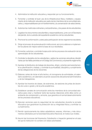 153
4.	 	Administrar la institución educativa y responder por su funcionamiento;
5.	 	Fomentar y controlar el buen uso de la infraestructura física, mobiliario y equipa-
miento de la institución educativa por parte de los miembros de la comunidad edu-
cativa, y responsabilizarse por el mantenimiento y la conservación de estos bienes;
6.	 	Autorizar las matrículas ordinarias y extraordinarias, y los pases de los estudiantes;
7.	 	Legalizar los documentos estudiantiles y responsabilizarse, junto con el Secretario
del plantel, de la custodia del expediente académico de los estudiantes;
8.	 	Promover la conformación y adecuada participación de los organismos escolares;
9.	 	Dirigir el proceso de autoevaluación institucional, así como elaborar e implemen-
tar los planes de mejora sobre la base de sus resultados;
10.	Fomentar, autorizar y controlar la ejecución de los procesos de evaluación de los
aprendizajes de los estudiantes;
11.	Controlar la disciplina de los estudiantes y aplicar las acciones educativas discipli-
narias por las faltas previstas en el Código de Convivencia y el presente reglamento;
12.	Aprobar el distributivo de trabajo de docentes, dirigir y orientar permanentemen-
te su planificación y trabajo, y controlar la puntualidad, disciplina y cumplimiento
de las obligaciones de los docentes;
13.	Elaborar, antes de iniciar el año lectivo, el cronograma de actividades, el calen-
dario académico y el calendario anual de vacaciones del personal administrativo
y de los trabajadores;
14.	Aprobar los horarios de clases, de exámenes, de sesiones de juntas de docen-
tes de curso o grado y de la junta académica;
15.	Establecer canales de comunicación entre los miembros de la comunidad edu-
cativa para crear y mantener tanto las buenas relaciones entre ellos como un
ambiente de comprensión y armonía, que garantice el normal desenvolvimiento
de los procesos educativos;
16.	Ejecutar acciones para la seguridad de los estudiantes durante la jornada
educativa que garanticen la protección de su integridad física y controlar su
cumplimiento;
17.	Remitir oportunamente los datos estadísticos veraces, informes y más docu-
mentos solicitados por la Autoridad Educativa Nacional, en todos sus niveles;
18.	Asumir las funciones del Vicerrector, Subdirector o Inspector general en el caso
de que la institución no contare con estas autoridades;
 