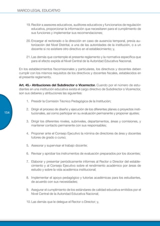 MARCO LEGAL EDUCATIVO
154
19.	Recibir a asesores educativos, auditores educativos y funcionarios de regulación
educativa, proporcionar la información que necesitaren para el cumplimiento de
sus funciones y implementar sus recomendaciones;
20.	Encargar el rectorado o la dirección en caso de ausencia temporal, previa au-
torización del Nivel Distrital, a una de las autoridades de la institución, o a un
docente si no existiere otro directivo en el establecimiento; y,
21.	Las demás que contemple el presente reglamento y la normativa específica que
para el efecto expida el Nivel Central de la Autoridad Educativa Nacional.
En los establecimientos fiscomisionales y particulares, los directivos y docentes deben
cumplir con los mismos requisitos de los directivos y docentes fiscales, establecidos en
el presente reglamento.
Art. 45.- Atribuciones del Subdirector o Vicerrector. Cuando por el número de estu-
diantes en una institución educativa exista el cargo directivo de Subdirector o Vicerrector,
son sus deberes y atribuciones las siguientes:
1.	 	Presidir la Comisión Técnico Pedagógica de la Institución;
2.	 	Dirigir el proceso de diseño y ejecución de los diferentes planes o proyectos insti-
tucionales, así como participar en su evaluación permanente y proponer ajustes;
3.	 	Dirigir los diferentes niveles, subniveles, departamentos, áreas y comisiones, y
mantener contacto permanente con sus responsables;
4.	 	Proponer ante el Consejo Ejecutivo la nómina de directores de área y docentes
tutores de grado o curso;
5.	 	Asesorar y supervisar el trabajo docente;
6.	 	Revisar y aprobar los instrumentos de evaluación preparados por los docentes;
7.	 	Elaborar y presentar periódicamente informes al Rector o Director del estable-
cimiento y al Consejo Ejecutivo sobre el rendimiento académico por áreas de
estudio y sobre la vida académica institucional;
8.	 	Implementar el apoyo pedagógico y tutorías académicas para los estudiantes,
de acuerdo con sus necesidades;
9.	 	Asegurar el cumplimiento de los estándares de calidad educativa emitidos por el
Nivel Central de la Autoridad Educativa Nacional;
10.	Las demás que le delegue el Rector o Director; y,
 