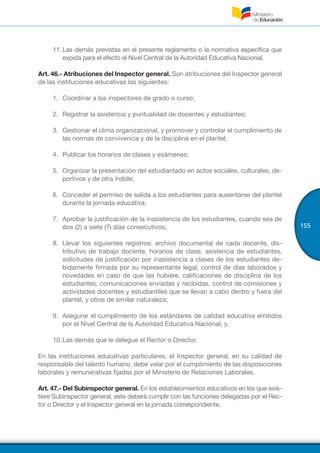 155
11.	Las demás previstas en el presente reglamento o la normativa específica que
expida para el efecto el Nivel Central de la Autoridad Educativa Nacional.
Art. 46.- Atribuciones del Inspector general. Son atribuciones del Inspector general
de las instituciones educativas las siguientes:
1.	 Coordinar a los inspectores de grado o curso;
2.	 Registrar la asistencia y puntualidad de docentes y estudiantes;
3.	 Gestionar el clima organizacional, y promover y controlar el cumplimiento de
las normas de convivencia y de la disciplina en el plantel;
4.	 Publicar los horarios de clases y exámenes;
5.	 Organizar la presentación del estudiantado en actos sociales, culturales, de-
portivos y de otra índole;
6.	 Conceder el permiso de salida a los estudiantes para ausentarse del plantel
durante la jornada educativa;
7.	 Aprobar la justificación de la inasistencia de los estudiantes, cuando sea de
dos (2) a siete (7) días consecutivos;
8.	 Llevar los siguientes registros: archivo documental de cada docente, dis-
tributivo de trabajo docente, horarios de clase, asistencia de estudiantes,
solicitudes de justificación por inasistencia a clases de los estudiantes de-
bidamente firmada por su representante legal, control de días laborados y
novedades en caso de que las hubiere, calificaciones de disciplina de los
estudiantes, comunicaciones enviadas y recibidas, control de comisiones y
actividades docentes y estudiantiles que se llevan a cabo dentro y fuera del
plantel, y otros de similar naturaleza;
9.	 Asegurar el cumplimiento de los estándares de calidad educativa emitidos
por el Nivel Central de la Autoridad Educativa Nacional; y,
10.	Las demás que le delegue el Rector o Director.
En las instituciones educativas particulares, el Inspector general, en su calidad de
responsable del talento humano, debe velar por el cumplimiento de las disposiciones
laborales y remunerativas fijadas por el Ministerio de Relaciones Laborales.
Art. 47.- Del Subinspector general. En los establecimientos educativos en los que exis-
tiere Subinspector general, este deberá cumplir con las funciones delegadas por el Rec-
tor o Director y el Inspector general en la jornada correspondiente.
 
