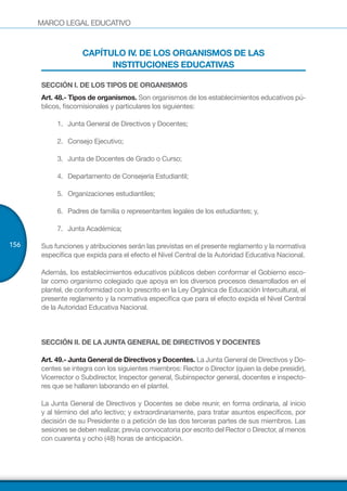 MARCO LEGAL EDUCATIVO
156
CAPÍTULO IV. DE LOS ORGANISMOS DE LAS
INSTITUCIONES EDUCATIVAS
SECCIÓN I. DE LOS TIPOS DE ORGANISMOS
Art. 48.- Tipos de organismos. Son organismos de los establecimientos educativos pú-
blicos, fiscomisionales y particulares los siguientes:
1.	 Junta General de Directivos y Docentes;
2.	 Consejo Ejecutivo;
3.	 Junta de Docentes de Grado o Curso;
4.	 Departamento de Consejería Estudiantil;
5.	 Organizaciones estudiantiles;
6.	 Padres de familia o representantes legales de los estudiantes; y,
7.	 Junta Académica;
Sus funciones y atribuciones serán las previstas en el presente reglamento y la normativa
específica que expida para el efecto el Nivel Central de la Autoridad Educativa Nacional.
Además, los establecimientos educativos públicos deben conformar el Gobierno esco-
lar como organismo colegiado que apoya en los diversos procesos desarrollados en el
plantel, de conformidad con lo prescrito en la Ley Orgánica de Educación Intercultural, el
presente reglamento y la normativa específica que para el efecto expida el Nivel Central
de la Autoridad Educativa Nacional.
SECCIÓN II. DE LA JUNTA GENERAL DE DIRECTIVOS Y DOCENTES
Art. 49.- Junta General de Directivos y Docentes. La Junta General de Directivos y Do-
centes se integra con los siguientes miembros: Rector o Director (quien la debe presidir),
Vicerrector o Subdirector, Inspector general, Subinspector general, docentes e inspecto-
res que se hallaren laborando en el plantel.
La Junta General de Directivos y Docentes se debe reunir, en forma ordinaria, al inicio
y al término del año lectivo; y extraordinariamente, para tratar asuntos específicos, por
decisión de su Presidente o a petición de las dos terceras partes de sus miembros. Las
sesiones se deben realizar, previa convocatoria por escrito del Rector o Director, al menos
con cuarenta y ocho (48) horas de anticipación.
 
