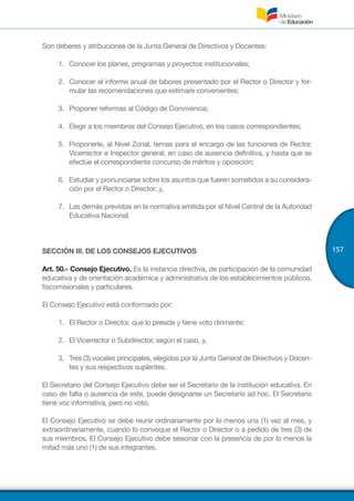 157
Son deberes y atribuciones de la Junta General de Directivos y Docentes:
1.	 	Conocer los planes, programas y proyectos institucionales;
2.	 	Conocer el informe anual de labores presentado por el Rector o Director y for-
mular las recomendaciones que estimare convenientes;
3.	 	Proponer reformas al Código de Convivencia;
4.	 	Elegir a los miembros del Consejo Ejecutivo, en los casos correspondientes;
5.	 	Proponerle, al Nivel Zonal, ternas para el encargo de las funciones de Rector,
Vicerrector e Inspector general, en caso de ausencia definitiva, y hasta que se
efectúe el correspondiente concurso de méritos y oposición;
6.	 	Estudiar y pronunciarse sobre los asuntos que fueren sometidos a su considera-
ción por el Rector o Director; y,
7.	 	Las demás previstas en la normativa emitida por el Nivel Central de la Autoridad
Educativa Nacional.
SECCIÓN III. DE LOS CONSEJOS EJECUTIVOS
Art. 50.- Consejo Ejecutivo. Es la instancia directiva, de participación de la comunidad
educativa y de orientación académica y administrativa de los establecimientos públicos,
fiscomisionales y particulares.
El Consejo Ejecutivo está conformado por:
1.	 	El Rector o Director, que lo preside y tiene voto dirimente;
2.	 	El Vicerrector o Subdirector, según el caso, y,
3.	 	Tres (3) vocales principales, elegidos por la Junta General de Directivos y Docen-
tes y sus respectivos suplentes.
El Secretario del Consejo Ejecutivo debe ser el Secretario de la institución educativa. En
caso de falta o ausencia de este, puede designarse un Secretario ad hoc. El Secretario
tiene voz informativa, pero no voto.
El Consejo Ejecutivo se debe reunir ordinariamente por lo menos una (1) vez al mes, y
extraordinariamente, cuando lo convoque el Rector o Director o a pedido de tres (3) de
sus miembros. El Consejo Ejecutivo debe sesionar con la presencia de por lo menos la
mitad más uno (1) de sus integrantes.
 
