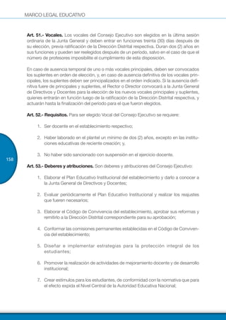 MARCO LEGAL EDUCATIVO
158
Art. 51.- Vocales. Los vocales del Consejo Ejecutivo son elegidos en la última sesión
ordinaria de la Junta General y deben entrar en funciones treinta (30) días después de
su elección, previa ratificación de la Dirección Distrital respectiva. Duran dos (2) años en
sus funciones y pueden ser reelegidos después de un período, salvo en el caso de que el
número de profesores imposibilite el cumplimiento de esta disposición.
En caso de ausencia temporal de uno o más vocales principales, deben ser convocados
los suplentes en orden de elección, y, en caso de ausencia definitiva de los vocales prin-
cipales, los suplentes deben ser principalizados en el orden indicado. Si la ausencia defi-
nitiva fuere de principales y suplentes, el Rector o Director convocará a la Junta General
de Directivos y Docentes para la elección de los nuevos vocales principales y suplentes,
quienes entrarán en función luego de la ratificación de la Dirección Distrital respectiva, y
actuarán hasta la finalización del período para el que fueron elegidos.
Art. 52.- Requisitos. Para ser elegido Vocal del Consejo Ejecutivo se requiere:
1.	 	Ser docente en el establecimiento respectivo;
2.	 	Haber laborado en el plantel un mínimo de dos (2) años, excepto en las institu-
ciones educativas de reciente creación; y,
3.	 	No haber sido sancionado con suspensión en el ejercicio docente.
Art. 53.- Deberes y atribuciones. Son deberes y atribuciones del Consejo Ejecutivo:
1.	 	Elaborar el Plan Educativo Institucional del establecimiento y darlo a conocer a
la Junta General de Directivos y Docentes;
2.	 	Evaluar periódicamente el Plan Educativo Institucional y realizar los reajustes
que fueren necesarios;
3.	 	Elaborar el Código de Convivencia del establecimiento, aprobar sus reformas y
remitirlo a la Dirección Distrital correspondiente para su aprobación;
4.	 	Conformar las comisiones permanentes establecidas en el Código de Conviven-
cia del establecimiento;
5.	 	Diseñar e implementar estrategias para la protección integral de los
estudiantes;
6.	 	Promover la realización de actividades de mejoramiento docente y de desarrollo
institucional;
7.	 	Crear estímulos para los estudiantes, de conformidad con la normativa que para
el efecto expida el Nivel Central de la Autoridad Educativa Nacional;
 