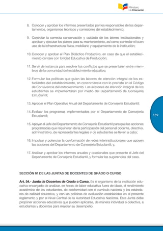 159
8.	 	Conocer y aprobar los informes presentados por los responsables de los depar-
tamentos, organismos técnicos y comisiones del establecimiento;
9.	 	Controlar la correcta conservación y cuidado de los bienes institucionales y
aprobar y ejecutar los planes para su mantenimiento, así como controlar el buen
uso de la infraestructura física, mobiliario y equipamiento de la institución;
10.	Conocer y aprobar el Plan Didáctico Productivo, en caso de que el estableci-
miento contare con Unidad Educativa de Producción;
11.	Servir de instancia para resolver los conflictos que se presentaren entre miem-
bros de la comunidad del establecimiento educativo;
12.	Formular las políticas que guíen las labores de atención integral de los es-
tudiantes del establecimiento, en concordancia con lo previsto en el Código
de Convivencia del establecimiento. Las acciones de atención integral de los
estudiantes se implementarán por medio del Departamento de Consejería
Estudiantil;
13.	Aprobar el Plan Operativo Anual del Departamento de Consejería Estudiantil;
14.	Evaluar los programas implementados por el Departamento de Consejería
Estudiantil;
15.	Apoyar al Jefe del Departamento de Consejería Estudiantil para que las acciones
programadas que requirieran de la participación del personal docente, directivo,
administrativo, de representantes legales y de estudiantes se lleven a cabo;
16.	Impulsar y potenciar la conformación de redes interinstitucionales que apoyen
las acciones del Departamento de Consejería Estudiantil; y,
17.	Analizar y aprobar los informes anuales y ocasionales que presente el Jefe del
Departamento de Consejería Estudiantil, y formular las sugerencias del caso.
SECCIÓN IV. DE LAS JUNTAS DE DOCENTES DE GRADO O CURSO
Art. 54.- Junta de Docentes de Grado o Curso. Es el organismo de la institución edu-
cativa encargado de analizar, en horas de labor educativa fuera de clase, el rendimiento
académico de los estudiantes, de conformidad con el currículo nacional y los estánda-
res de calidad educativa, y con las políticas de evaluación establecidas en el presente
reglamento y por el Nivel Central de la Autoridad Educativa Nacional. Esta Junta debe
proponer acciones educativas que pueden aplicarse, de manera individual o colectiva, a
estudiantes y docentes para mejorar su desempeño.
 