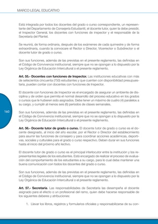MARCO LEGAL EDUCATIVO
160
Está integrada por todos los docentes del grado o curso correspondiente, un represen-
tante del Departamento de Consejería Estudiantil, el docente tutor, quien la debe presidir,
el Inspector General, los docentes con funciones de inspector y el responsable de la
Secretaría del Plantel.
Se reunirá, de forma ordinaria, después de los exámenes de cada quimestre y de forma
extraordinaria, cuando la convocare el Rector o Director, Vicerrector o Subdirector o el
docente tutor de grado o curso.
Son sus funciones, además de las previstas en el presente reglamento, las definidas en
el Código de Convivencia institucional, siempre que no se opongan a lo dispuesto por la
Ley Orgánica de Educación Intercultural o el presente reglamento.
Art. 55.- Docentes con funciones de Inspector. Las instituciones educativas con más
de setecientos cincuenta (750) estudiantes y que cuenten con disponibilidad presupues-
taria, pueden contar con docentes con funciones de Inspector.
El docente con funciones de Inspector es el encargado de asegurar un ambiente de dis-
ciplina y de orden que permita el normal desarrollo del proceso educativo en los grados
o cursos que le hubieren sido asignados. Debe tener un máximo de cuatro (4) paralelos a
su cargo, y cumplir al menos seis (6) períodos de clases semanales.
Son sus funciones, además de las previstas en el presente reglamento, las definidas en
el Código de Convivencia institucional, siempre que no se opongan a lo dispuesto por la
Ley Orgánica de Educación Intercultural o el presente reglamento.
Art. 56.- Docente tutor de grado o curso. El docente tutor de grado o curso es el do-
cente designado, al inicio del año escolar, por el Rector o Director del establecimiento
para asumir las funciones de consejero y para coordinar acciones académicas, deporti-
vas, sociales y culturales para el grado o curso respectivo. Deben durar en sus funciones
hasta el inicio del próximo año lectivo.
El docente tutor de grado o curso es el principal interlocutor entre la institución y los re-
presentantes legales de los estudiantes. Está encargado de realizar el proceso de evalua-
ción del comportamiento de los estudiantes a su cargo, para lo cual debe mantener una
buena comunicación con todos los docentes del grado o curso.
Son sus funciones, además de las previstas en el presente reglamento, las definidas en
el Código de Convivencia institucional, siempre que no se opongan a lo dispuesto por la
Ley Orgánica de Educación Intercultural o el presente reglamento.
Art. 57.- Secretaría. Las responsabilidades de Secretaría las desempeña el docente
asignado para el efecto o un profesional del ramo, quien debe hacerse responsable de
los siguientes deberes y atribuciones:
1.	 	Llevar los libros, registros y formularios oficiales y responsabilizarse de su con-
 