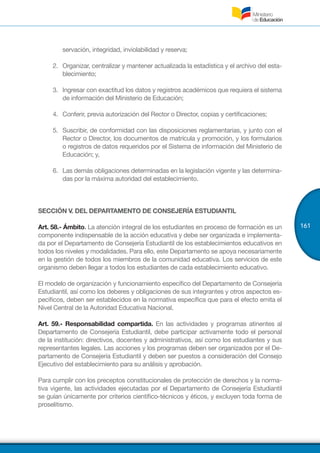 161
servación, integridad, inviolabilidad y reserva;
2.	 	Organizar, centralizar y mantener actualizada la estadística y el archivo del esta-
blecimiento;
3.	 	Ingresar con exactitud los datos y registros académicos que requiera el sistema
de información del Ministerio de Educación;
4.	 	Conferir, previa autorización del Rector o Director, copias y certificaciones;
5.	 	Suscribir, de conformidad con las disposiciones reglamentarias, y junto con el
Rector o Director, los documentos de matrícula y promoción, y los formularios
o registros de datos requeridos por el Sistema de información del Ministerio de
Educación; y,
6.	 	Las demás obligaciones determinadas en la legislación vigente y las determina-
das por la máxima autoridad del establecimiento.
SECCIÓN V. DEL DEPARTAMENTO DE CONSEJERÍA ESTUDIANTIL
Art. 58.- Ámbito. La atención integral de los estudiantes en proceso de formación es un
componente indispensable de la acción educativa y debe ser organizada e implementa-
da por el Departamento de Consejería Estudiantil de los establecimientos educativos en
todos los niveles y modalidades. Para ello, este Departamento se apoya necesariamente
en la gestión de todos los miembros de la comunidad educativa. Los servicios de este
organismo deben llegar a todos los estudiantes de cada establecimiento educativo. 
El modelo de organización y funcionamiento específico del Departamento de Consejería
Estudiantil, así como los deberes y obligaciones de sus integrantes y otros aspectos es-
pecíficos, deben ser establecidos en la normativa específica que para el efecto emita el
Nivel Central de la Autoridad Educativa Nacional.
Art. 59.- Responsabilidad compartida. En las actividades y programas atinentes al
Departamento de Consejería Estudiantil, debe participar activamente todo el personal
de la institución: directivos, docentes y administrativos, así como los estudiantes y sus
representantes legales. Las acciones y los programas deben ser organizados por el De-
partamento de Consejería Estudiantil y deben ser puestos a consideración del Consejo
Ejecutivo del establecimiento para su análisis y aprobación. 
Para cumplir con los preceptos constitucionales de protección de derechos y la norma-
tiva vigente, las actividades ejecutadas por el Departamento de Consejería Estudiantil
se guían únicamente por criterios científico-técnicos y éticos, y excluyen toda forma de
proselitismo.
 