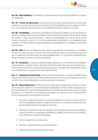 163
Art. 66.- Alternabilidad. El Presidente y Vicepresidente del Consejo Estudiantil no pueden
ser reelegidos.
Art. 67.- Fecha de elecciones. La Directiva del Consejo Estudiantil debe ser renovada
cada año en la segunda semana de noviembre en los establecimientos de régimen de Sie-
rra y en la segunda semana de julio en los establecimientos de régimen de Costa.
Art. 68.- Candidatos. Las listas de candidatos al Consejo Estudiantil y sus propuestas de
planes de trabajo deben ser presentadas al Tribunal Electoral hasta el último día de clases
de octubre y mayo, respectivamente, y deben ser respaldadas con las firmas de por lo
menos el quince por ciento (15 %) de los estudiantes matriculados en el establecimiento
educativo. El Tribunal Electoral debe establecer la idoneidad de los candidatos y fijar el día
de la elección.
Art. 69.- Voto. El voto es obligatorio para todos los estudiantes matriculados en el estable-
cimiento; los alumnos que no votaren sin causa justificada serán sancionados de acuerdo
con el reglamento de elecciones de cada establecimiento. El documento habilitante para
ejercer el derecho al voto es el carné estudiantil.
Art. 70.- Campaña. La campaña electoral debe realizarse en un ambiente de cordialidad,
compañerismo y respeto mutuo. Quedarán prohibidos todos los actos que atentaren con-
tra los derechos humanos, la gratuidad de la educación o aquellos que ocasionaren daños
a la infraestructura o equipamiento del establecimiento.
Art. 71.- Organismos electorales. Para el proceso eleccionario, en cada establecimiento
educativo se debe conformar un Tribunal Electoral cuya función es la de organizar las vota-
ciones en las Juntas Receptoras de Votos que fueren necesarias.
Art. 72.- Tribunal Electoral. El Tribunal Electoral debe estar integrado por el Rector o Direc-
tor, el Inspector general o el docente de mayor antigüedad, tres (3) vocales designados por
el Consejo Ejecutivo, dos (2) representantes de los estudiantes designados por el Consejo
Ejecutivo y un (1) docente con funciones de Secretario sin derecho a voto. Al Tribunal Elec-
toral le corresponden las siguientes funciones:
1.	 	Convocar a elecciones para el Consejo Estudiantil en la tercera semana de octu-
bre en los establecimientos de régimen de Sierra y en la tercera semana de junio,
en los establecimientos de régimen de Costa;
2.	 	Verificar el cumplimiento de los requisitos para la postulación de las candidaturas
según lo previsto en el presente reglamento y calificar, en el término de cuarenta y
ocho (48) horas, las listas presentadas;
3.	 	Emitir el reglamento de elecciones;
4.	 	Orientar el desarrollo de la campaña electoral;
5.	 	Organizar las Juntas Receptoras de Votos;
 