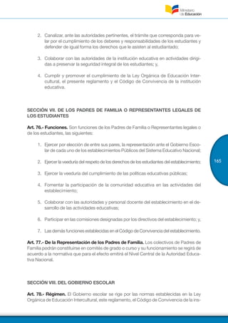 165
2.	 	Canalizar, ante las autoridades pertinentes, el trámite que corresponda para ve-
lar por el cumplimiento de los deberes y responsabilidades de los estudiantes y
defender de igual forma los derechos que le asisten al estudiantado;
3.	 	Colaborar con las autoridades de la institución educativa en actividades dirigi-
das a preservar la seguridad integral de los estudiantes; y,
4.	 Cumplir y promover el cumplimiento de la Ley Orgánica de Educación Inter-
cultural, el presente reglamento y el Código de Convivencia de la institución
educativa.
SECCIÓN VII. DE LOS PADRES DE FAMILIA O REPRESENTANTES LEGALES DE
LOS ESTUDIANTES
Art. 76.- Funciones. Son funciones de los Padres de Familia o Representantes legales o
de los estudiantes, las siguientes:
1.	 	Ejercer por elección de entre sus pares, la representación ante el Gobierno Esco-
lar de cada uno de los establecimientos Públicos del Sistema Educativo Nacional;
2.	 Ejercer la veeduría del respeto de los derechos de los estudiantes del establecimiento;
3.	 	Ejercer la veeduría del cumplimiento de las políticas educativas públicas;
4.	 	Fomentar la participación de la comunidad educativa en las actividades del
establecimiento;
5.	 	Colaborar con las autoridades y personal docente del establecimiento en el de-
sarrollo de las actividades educativas;
6.	 	Participar en las comisiones designadas por los directivos del establecimiento; y,
7.	 LasdemásfuncionesestablecidasenelCódigodeConvivenciadelestablecimiento.
Art. 77.- De la Representación de los Padres de Familia. Los colectivos de Padres de
Familia podrán constituirse en comités de grado o curso y su funcionamiento se regirá de
acuerdo a la normativa que para el efecto emitirá el Nivel Central de la Autoridad Educa-
tiva Nacional.
SECCIÓN VIII. DEL GOBIERNO ESCOLAR
Art. 78.- Régimen. El Gobierno escolar se rige por las normas establecidas en la Ley
Orgánica de Educación Intercultural, este reglamento, el Código de Convivencia de la ins-
 