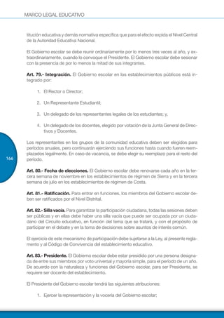 MARCO LEGAL EDUCATIVO
166
titución educativa y demás normativa específica que para el efecto expida el Nivel Central
de la Autoridad Educativa Nacional.
El Gobierno escolar se debe reunir ordinariamente por lo menos tres veces al año, y ex-
traordinariamente, cuando lo convoque el Presidente. El Gobierno escolar debe sesionar
con la presencia de por lo menos la mitad de sus integrantes.
Art. 79.- Integración. El Gobierno escolar en los establecimientos públicos está in-
tegrado por:
1.	 	El Rector o Director;
2.	 	Un Representante Estudiantil;
3.	 	Un delegado de los representantes legales de los estudiantes; y,
4.	 	Un delegado de los docentes, elegido por votación de la Junta General de Direc-
tivos y Docentes.
Los representantes en los grupos de la comunidad educativa deben ser elegidos para
períodos anuales, pero continuarán ejerciendo sus funciones hasta cuando fueren reem-
plazados legalmente. En caso de vacancia, se debe elegir su reemplazo para el resto del
período.
Art. 80.- Fecha de elecciones. El Gobierno escolar debe renovarse cada año en la ter-
cera semana de noviembre en los establecimientos de régimen de Sierra y en la tercera
semana de julio en los establecimientos de régimen de Costa.
Art. 81.- Ratificación. Para entrar en funciones, los miembros del Gobierno escolar de-
ben ser ratificados por el Nivel Distrital.
Art. 82.- Silla vacía. Para garantizar la participación ciudadana, todas las sesiones deben
ser públicas y en ellas debe haber una silla vacía que puede ser ocupada por un ciuda-
dano del Circuito educativo, en función del tema que se tratará, y con el propósito de
participar en el debate y en la toma de decisiones sobre asuntos de interés común.
El ejercicio de este mecanismo de participación debe sujetarse a la Ley, al presente regla-
mento y al Código de Convivencia del establecimiento educativo.
Art. 83.- Presidente. El Gobierno escolar debe estar presidido por una persona designa-
da de entre sus miembros por voto universal y mayoría simple, para el período de un año.
De acuerdo con la naturaleza y funciones del Gobierno escolar, para ser Presidente, se
requiere ser docente del establecimiento.
El Presidente del Gobierno escolar tendrá las siguientes atribuciones:
1.	 	Ejercer la representación y la vocería del Gobierno escolar;
 