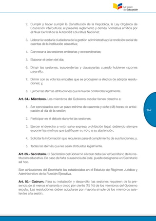167
2.	 	Cumplir y hacer cumplir la Constitución de la República, la Ley Orgánica de
Educación Intercultural, el presente reglamento y demás normativa emitida por
el Nivel Central de la Autoridad Educativa Nacional;
3.	 	Liderar la veeduría ciudadana de la gestión administrativa y la rendición social de
cuentas de la institución educativa;
4.	 	Convocar a las sesiones ordinarias y extraordinarias;
5.	 	Elaborar el orden del día;
6.	 Dirigir las sesiones, suspenderlas y clausurarlas cuando hubieren razones
para ello;
7.	 	Dirimir con su voto los empates que se produjeren a efectos de adoptar resolu-
ciones; y,
8.	 	Ejercer las demás atribuciones que le fueren conferidas legalmente.
Art. 84.- Miembros. Los miembros del Gobierno escolar tienen derecho a:
1.	 Ser convocados con un plazo mínimo de cuarenta y ocho (48) horas de antici-
pación al día de la sesión;
2.	 Participar en el debate durante las sesiones;
3.	 Ejercer el derecho a voto, salvo expresa prohibición legal, debiendo siempre
exponer los motivos que justifiquen su voto o su abstención;
4.	 Solicitar la información que requieran para el cumplimiento de sus funciones; y,
5.	 Todas las demás que les sean atribuidas legalmente.
Art. 85.- Secretario. El Secretario del Gobierno escolar debe ser el Secretario de la ins-
titución educativa. En caso de falta o ausencia de este, puede designarse un Secretario
ad hoc.
Son atribuciones del Secretario las establecidas en el Estatuto de Régimen Jurídico y
Administrativo de la Función Ejecutiva.
Art. 86.- Cuórum. Para su instalación y desarrollo, las sesiones requieren de la pre-
sencia de al menos el setenta y cinco por ciento (75 %) de los miembros del Gobierno
escolar. Las resoluciones deben adoptarse por mayoría simple de los miembros asis-
tentes a la sesión.
 