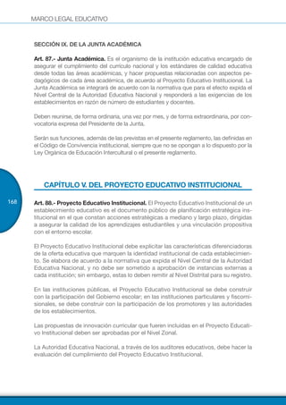 MARCO LEGAL EDUCATIVO
168
SECCIÓN IX. DE LA JUNTA ACADÉMICA
Art. 87.- Junta Académica. Es el organismo de la institución educativa encargado de
asegurar el cumplimiento del currículo nacional y los estándares de calidad educativa
desde todas las áreas académicas, y hacer propuestas relacionadas con aspectos pe-
dagógicos de cada área académica, de acuerdo al Proyecto Educativo Institucional. La
Junta Académica se integrará de acuerdo con la normativa que para el efecto expida el
Nivel Central de la Autoridad Educativa Nacional y responderá a las exigencias de los
establecimientos en razón de número de estudiantes y docentes.
Deben reunirse, de forma ordinaria, una vez por mes, y de forma extraordinaria, por con-
vocatoria expresa del Presidente de la Junta.
Serán sus funciones, además de las previstas en el presente reglamento, las definidas en
el Código de Convivencia institucional, siempre que no se opongan a lo dispuesto por la
Ley Orgánica de Educación Intercultural o el presente reglamento.
CAPÍTULO V. DEL PROYECTO EDUCATIVO INSTITUCIONAL
Art. 88.- Proyecto Educativo Institucional. El Proyecto Educativo Institucional de un
establecimiento educativo es el documento público de planificación estratégica ins-
titucional en el que constan acciones estratégicas a mediano y largo plazo, dirigidas
a asegurar la calidad de los aprendizajes estudiantiles y una vinculación propositiva
con el entorno escolar.
El Proyecto Educativo Institucional debe explicitar las características diferenciadoras
de la oferta educativa que marquen la identidad institucional de cada establecimien-
to. Se elabora de acuerdo a la normativa que expida el Nivel Central de la Autoridad
Educativa Nacional, y no debe ser sometido a aprobación de instancias externas a
cada institución; sin embargo, estas lo deben remitir al Nivel Distrital para su registro.
En las instituciones públicas, el Proyecto Educativo Institucional se debe construir
con la participación del Gobierno escolar; en las instituciones particulares y fiscomi-
sionales, se debe construir con la participación de los promotores y las autoridades
de los establecimientos.
Las propuestas de innovación curricular que fueren incluidas en el Proyecto Educati-
vo Institucional deben ser aprobadas por el Nivel Zonal.
La Autoridad Educativa Nacional, a través de los auditores educativos, debe hacer la
evaluación del cumplimiento del Proyecto Educativo Institucional.
 
