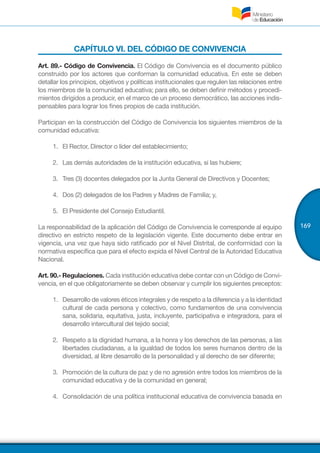 169
CAPÍTULO VI. DEL CÓDIGO DE CONVIVENCIA
Art. 89.- Código de Convivencia. El Código de Convivencia es el documento público
construido por los actores que conforman la comunidad educativa. En este se deben
detallar los principios, objetivos y políticas institucionales que regulen las relaciones entre
los miembros de la comunidad educativa; para ello, se deben definir métodos y procedi-
mientos dirigidos a producir, en el marco de un proceso democrático, las acciones indis-
pensables para lograr los fines propios de cada institución.
Participan en la construcción del Código de Convivencia los siguientes miembros de la
comunidad educativa:
1.	 	El Rector, Director o líder del establecimiento;
2.	 	Las demás autoridades de la institución educativa, si las hubiere;
3.	 	Tres (3) docentes delegados por la Junta General de Directivos y Docentes;
4.	 	Dos (2) delegados de los Padres y Madres de Familia; y,
5.	 	El Presidente del Consejo Estudiantil.
La responsabilidad de la aplicación del Código de Convivencia le corresponde al equipo
directivo en estricto respeto de la legislación vigente. Este documento debe entrar en
vigencia, una vez que haya sido ratificado por el Nivel Distrital, de conformidad con la
normativa específica que para el efecto expida el Nivel Central de la Autoridad Educativa
Nacional.
Art. 90.- Regulaciones. Cada institución educativa debe contar con un Código de Convi-
vencia, en el que obligatoriamente se deben observar y cumplir los siguientes preceptos: 
1.	 Desarrollo de valores éticos integrales y de respeto a la diferencia y a la identidad
cultural de cada persona y colectivo, como fundamentos de una convivencia
sana, solidaria, equitativa, justa, incluyente, participativa e integradora, para el
desarrollo intercultural del tejido social;
2.	 Respeto a la dignidad humana, a la honra y los derechos de las personas, a las
libertades ciudadanas, a la igualdad de todos los seres humanos dentro de la
diversidad, al libre desarrollo de la personalidad y al derecho de ser diferente;
3.	 Promoción de la cultura de paz y de no agresión entre todos los miembros de la
comunidad educativa y de la comunidad en general;
4.	 Consolidación de una política institucional educativa de convivencia basada en
 