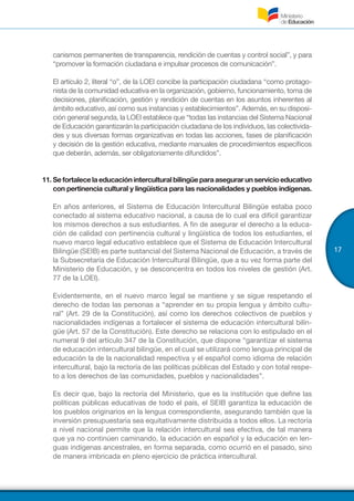 17
canismos permanentes de transparencia, rendición de cuentas y control social”, y para
“promover la formación ciudadana e impulsar procesos de comunicación”.
El artículo 2, literal “o”, de la LOEI concibe la participación ciudadana “como protago-
nista de la comunidad educativa en la organización, gobierno, funcionamiento, toma de
decisiones, planificación, gestión y rendición de cuentas en los asuntos inherentes al
ámbito educativo, así como sus instancias y establecimientos”. Además, en su disposi-
ción general segunda, la LOEI establece que “todas las instancias del Sistema Nacional
de Educación garantizarán la participación ciudadana de los individuos, las colectivida-
des y sus diversas formas organizativas en todas las acciones, fases de planificación
y decisión de la gestión educativa, mediante manuales de procedimientos específicos
que deberán, además, ser obligatoriamente difundidos”.
11.	Sefortalecelaeducacióninterculturalbilingüeparaasegurarunservicioeducativo
con pertinencia cultural y lingüística para las nacionalidades y pueblos indígenas.
En años anteriores, el Sistema de Educación Intercultural Bilingüe estaba poco
conectado al sistema educativo nacional, a causa de lo cual era difícil garantizar
los mismos derechos a sus estudiantes. A fin de asegurar el derecho a la educa-
ción de calidad con pertinencia cultural y lingüística de todos los estudiantes, el
nuevo marco legal educativo establece que el Sistema de Educación Intercultural
Bilingüe (SEIB) es parte sustancial del Sistema Nacional de Educación, a través de
la Subsecretaría de Educación Intercultural Bilingüe, que a su vez forma parte del
Ministerio de Educación, y se desconcentra en todos los niveles de gestión (Art.
77 de la LOEI).
Evidentemente, en el nuevo marco legal se mantiene y se sigue respetando el
derecho de todas las personas a “aprender en su propia lengua y ámbito cultu-
ral” (Art. 29 de la Constitución), así como los derechos colectivos de pueblos y
nacionalidades indígenas a fortalecer el sistema de educación intercultural bilin-
güe (Art. 57 de la Constitución). Este derecho se relaciona con lo estipulado en el
numeral 9 del artículo 347 de la Constitución, que dispone “garantizar el sistema
de educación intercultural bilingüe, en el cual se utilizará como lengua principal de
educación la de la nacionalidad respectiva y el español como idioma de relación
intercultural, bajo la rectoría de las políticas públicas del Estado y con total respe-
to a los derechos de las comunidades, pueblos y nacionalidades”.
Es decir que, bajo la rectoría del Ministerio, que es la institución que define las
políticas públicas educativas de todo el país, el SEIB garantiza la educación de
los pueblos originarios en la lengua correspondiente, asegurando también que la
inversión presupuestaria sea equitativamente distribuida a todos ellos. La rectoría
a nivel nacional permite que la relación intercultural sea efectiva, de tal manera
que ya no continúen caminando, la educación en español y la educación en len-
guas indígenas ancestrales, en forma separada, como ocurrió en el pasado, sino
de manera imbricada en pleno ejercicio de práctica intercultural.
 