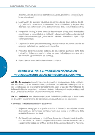 MARCO LEGAL EDUCATIVO
170
derechos, valores, disciplina, razonabilidad, justicia, pluralismo, solidaridad y re-
lación intercultural;
5.	 Legitimación del quehacer educativo del plantel a través de un sistema de diá-
logo, discusión democrática y consensos; de reconocimiento y respeto a los
disensos; y de participación activa de los miembros de su comunidad educativa;
6.	 Integración, sin ningún tipo o forma de discriminación o inequidad, de todos los
miembros de la comunidad de la institución educativa como factor clave para el
mejoramiento continuo y progresivo de los procesos de enseñanza, aprendizaje
e interaprendizaje;
7.	 Legitimación de los procedimientos regulatorios internos del plantel a través de
procesos participativos, equitativos e incluyentes;
8.	 Precautela de la integridad de cada una de las personas que hacen parte de la
institución y de la comunidad educativa, así como de los bienes, recursos, valo-
res culturales y patrimoniales del plantel; y,
9.	 	Promoción de la resolución alternativa de conflictos.
CAPÍTULO VII. DE LA AUTORIZACIÓN DE CREACIÓN
Y FUNCIONAMIENTO DE LAS INSTITUCIONES EDUCATIVAS
Art. 91.- Competencia. Las autorizaciones de creación y funcionamiento de las institucio-
nes educativas públicas, fiscomisionales y particulares para todos los niveles y modalida-
des son otorgadas por el Nivel Zonal correspondiente, sobre la base del informe técnico de
la Dirección Distrital respectiva y previo cumplimiento de los requisitos establecidos por el
Nivel Central de la Autoridad Educativa Nacional para el efecto.
Art. 92.- Requisitos. Los requisitos que deben presentarse para otorgar la autorización
de creación y funcionamiento de las instituciones educativas son los siguientes:
Comunes a todas las instituciones educativas:	
1.	 Propuesta pedagógica a la que se adscribe la institución educativa en trámite
de creación, de conformidad con la normativa que expida el Nivel Central de la
Autoridad Educativa Nacional;
2.	 Certificación otorgada por el Nivel Zonal de que las edificaciones de la institu-
ción en trámite de creación cumplen con los estándares de infraestructura y
equipamiento fijados por el Nivel Central de la Autoridad Educativa Nacional,
 