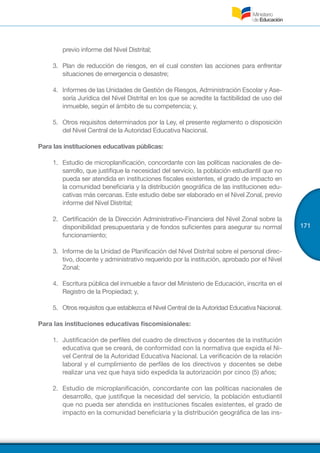 171
previo informe del Nivel Distrital;
3.	 Plan de reducción de riesgos, en el cual consten las acciones para enfrentar
situaciones de emergencia o desastre;
4.	 Informes de las Unidades de Gestión de Riesgos, Administración Escolar y Ase-
soría Jurídica del Nivel Distrital en los que se acredite la factibilidad de uso del
inmueble, según el ámbito de su competencia; y,
5.	 Otros requisitos determinados por la Ley, el presente reglamento o disposición
del Nivel Central de la Autoridad Educativa Nacional.
Para las instituciones educativas públicas:
1.	 Estudio de microplanificación, concordante con las políticas nacionales de de-
sarrollo, que justifique la necesidad del servicio, la población estudiantil que no
pueda ser atendida en instituciones fiscales existentes, el grado de impacto en
la comunidad beneficiaria y la distribución geográfica de las instituciones edu-
cativas más cercanas. Este estudio debe ser elaborado en el Nivel Zonal, previo
informe del Nivel Distrital;
2.	 Certificación de la Dirección Administrativo-Financiera del Nivel Zonal sobre la
disponibilidad presupuestaria y de fondos suficientes para asegurar su normal
funcionamiento;
3.	 Informe de la Unidad de Planificación del Nivel Distrital sobre el personal direc-
tivo, docente y administrativo requerido por la institución, aprobado por el Nivel
Zonal;
4.	 Escritura pública del inmueble a favor del Ministerio de Educación, inscrita en el
Registro de la Propiedad; y,
5.	 Otros requisitos que establezca el Nivel Central de la Autoridad Educativa Nacional.
Para las instituciones educativas fiscomisionales:
1.	 Justificación de perfiles del cuadro de directivos y docentes de la institución
educativa que se creará, de conformidad con la normativa que expida el Ni-
vel Central de la Autoridad Educativa Nacional. La verificación de la relación
laboral y el cumplimiento de perfiles de los directivos y docentes se debe
realizar una vez que haya sido expedida la autorización por cinco (5) años;
2.	 Estudio de microplanificación, concordante con las políticas nacionales de
desarrollo, que justifique la necesidad del servicio, la población estudiantil
que no pueda ser atendida en instituciones fiscales existentes, el grado de
impacto en la comunidad beneficiaria y la distribución geográfica de las ins-
 