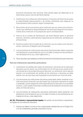 MARCO LEGAL EDUCATIVO
172
tituciones educativas más cercanas. Este estudio debe ser elaborado en el
Nivel Zonal, previo informe del Nivel Distrital;
3.	 Certificación de la Dirección Administrativo-Financiera del Nivel Zonal sobre
la disponibilidad presupuestaria y de fondos suficientes para asegurar su
financiamiento total o parcial, según corresponda;
4.	 Documento de los promotores de la institución que se creará como fiscomi-
sional, que certifique la disponibilidad de recursos para asegurar el funciona-
miento de la institución en la proporción que le correspondiere;
5.	 Informe de la Unidad de Planificación del Nivel Distrital sobre el personal
directivo, docente y administrativo requerido por la institución, aprobado por
el Nivel Zonal;
6.	 Escritura pública del inmueble de la institución que se creará como fiscomi-
sional, inscrita en el Registro de la Propiedad;
7.	 Los promotores de instituciones educativas fiscomisionales deben presentar
una declaración juramentada de que no se hallan inmersos en las prohibicio-
nes señaladas en la Ley y este reglamento; y,
8.	 Otros requisitos que establezca el Nivel Central de la Autoridad Educativa Nacional.
Para las instituciones educativas particulares:
1.	 Justificación de perfiles del cuadro de directivos y docentes de la institución
educativa que se creará, de conformidad con la normativa que expida el Ni-
vel Central de la Autoridad Educativa Nacional. La verificación de la relación
laboral y el cumplimiento de perfiles de los directivos y docentes se debe
realizar una vez que haya sido expedida la autorización por cinco (5) años;
2.	 Los promotores de instituciones educativas particulares deben presentar el es-
tudio económico-financiero que demuestre que el proyecto educativo es viable
y sostenible, que les asegure la continuidad del servicio educativo a sus posibles
usuarios, y que respete el principio constitucional de prestación de servicio edu-
cativo sin fines de lucro; y,
3.	 Los promotores de instituciones educativas particulares deben presentar una
declaración juramentada de que no se hallan inmersos en las prohibiciones se-
ñaladas en la Ley y este reglamento.
Art. 93.- Promotores o representantes legales. No podrán ser promotores o representan-
tes legales de una institución educativa:
1.	 Quienes se hallaren incursos en las incapacidades establecidas por el Código Civil,
o en las inhabilidades generales prescritas en la Ley;
 