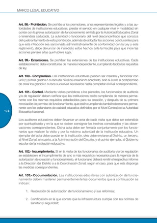 MARCO LEGAL EDUCATIVO
174
Art. 98.- Prohibición. Se prohíbe a los promotores, a los representantes legales y a las au-
toridades de instituciones educativas, prestar el servicio en cualquier nivel y modalidad sin
contar con la previa autorización de funcionamiento emitida por la Autoridad Educativa Zonal
o teniéndola caducada. La autoridad o funcionario del nivel desconcentrado que conozca
del quebrantamiento de esta prohibición, además de adoptar las acciones conducentes para
que esta infracción sea sancionada administrativamente de conformidad con la Ley y este
reglamento, debe denunciar de inmediato estos hechos ante la Fiscalía para que inicie las
acciones penales a las que hubiere lugar.
Art. 99.- Extensiones. Se prohíben las extensiones de las instituciones educativas. Cada
establecimiento debe constituirse de manera independiente, cumpliendo todos los requisitos
de ley.
Art. 100.- Compromiso. Las instituciones educativas pueden ser creadas y funcionar con
uno (1) o más grados o cursos del nivel de enseñanza solicitado, solo si existe el compromiso
de crear los grados o cursos sucesivos necesarios hasta completar el nivel correspondiente.
Art. 101.- Control. Mediante visitas periódicas a los planteles, los funcionarios de auditoría
y/o de regulación deben verificar que las instituciones estén cumpliendo de manera perma-
nente con los mismos requisitos establecidos para su creación, y después de su primera
renovacióndepermisodefuncionamiento,queesténcumpliendotambiéndemaneraperma-
nente con los estándares de calidad educativa definidos por el Nivel Central de la Autoridad
Educativa Nacional.
Los auditores educativos deben levantar un acta de cada visita que debe ser extendida
por quintuplicado y en la que se deben consignar los hechos constatados y las obser-
vaciones correspondientes. Dicha acta debe ser firmada conjuntamente por los funcio-
narios que realicen la visita y por la máxima autoridad de la institución educativa. Un
ejemplar del acta debe quedar en la institución, otro debe enviarse al Distrito, un tercero,
al Nivel Zonal, un cuarto, a la Administración del Circuito, y el quinto ejemplar, al Gobierno
escolar de la institución educativa.
Art. 102.- Incumplimiento. Si en la visita de los funcionarios de auditoría y/o de regulación
se estableciere el incumplimiento de uno o más requisitos necesarios para la vigencia de la
autorización de creación y funcionamiento, el funcionario deberá remitir el respectivo informe
a la Dirección del Distrito o a la Coordinación Zonal, según el caso, para que esta disponga
las medidas correspondientes.
Art. 103.- Documentación. Las instituciones educativas con autorización de funcio-
namiento deben mantener permanentemente los documentos que a continuación se
indican:
1.	 Resolución de autorización de funcionamiento y sus reformas;
2.	 Certificación en la que conste que la infraestructura cumple con las normas de
sanidad y seguridad;
 