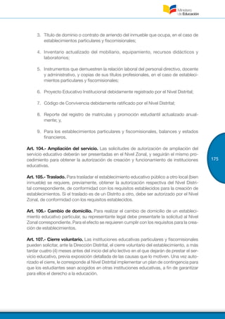 175
3.	 Título de dominio o contrato de arriendo del inmueble que ocupa, en el caso de
establecimientos particulares y fiscomisionales;
4.	 Inventario actualizado del mobiliario, equipamiento, recursos didácticos y
laboratorios;
5.	 Instrumentos que demuestren la relación laboral del personal directivo, docente
y administrativo, y copias de sus títulos profesionales, en el caso de estableci-
mientos particulares y fiscomisionales;
6.	 Proyecto Educativo Institucional debidamente registrado por el Nivel Distrital;
7.	 Código de Convivencia debidamente ratificado por el Nivel Distrital;
8.	 Reporte del registro de matrículas y promoción estudiantil actualizado anual-
mente; y,
9.	 	Para los establecimientos particulares y fiscomisionales, balances y estados
financieros.
Art. 104.- Ampliación del servicio. Las solicitudes de autorización de ampliación del
servicio educativo deberán ser presentadas en el Nivel Zonal, y seguirán el mismo pro-
cedimiento para obtener la autorización de creación y funcionamiento de instituciones
educativas.
Art. 105.- Traslado. Para trasladar el establecimiento educativo público a otro local (bien
inmueble) se requiere, previamente, obtener la autorización respectiva del Nivel Distri-
tal correspondiente, de conformidad con los requisitos establecidos para la creación de
establecimientos. Si el traslado es de un Distrito a otro, debe ser autorizado por el Nivel
Zonal, de conformidad con los requisitos establecidos.
Art. 106.- Cambio de domicilio. Para realizar el cambio de domicilio de un estableci-
miento educativo particular, su representante legal debe presentarle la solicitud al Nivel
Zonal correspondiente. Para el efecto se requieren cumplir con los requisitos para la crea-
ción de establecimientos.
Art. 107.- Cierre voluntario. Las instituciones educativas particulares y fiscomisionales
pueden solicitar, ante la Dirección Distrital, el cierre voluntario del establecimiento, a más
tardar cuatro (4) meses antes del inicio del año lectivo en el que dejarán de prestar el ser-
vicio educativo, previa exposición detallada de las causas que lo motiven. Una vez auto-
rizado el cierre, le corresponde al Nivel Distrital implementar un plan de contingencia para
que los estudiantes sean acogidos en otras instituciones educativas, a fin de garantizar
para ellos el derecho a la educación.
 