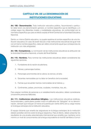 MARCO LEGAL EDUCATIVO
176
CAPÍTULO VIII. DE LA DENOMINACIÓN DE
INSTITUCIONES EDUCATIVAS
Art. 108.- Denominación. Toda institución educativa pública, fiscomisional o particu-
lar debe tener una denominación general, un nombre específico que la identifique y un
código según los diferentes niveles y modalidades educativas, de conformidad con la
normativa específica que para el efecto expida el Nivel Central de la Autoridad Educativa
Nacional.
Dentro un mismo Distrito educativo, no puede repetirse el nombre específico de una ins-
titución educativa. En caso de existir dos (2) o más instituciones educativas de igual nivel
con el mismo nombre específico, debe ser válido únicamente aquel que corresponda a la
institución con más antigüedad.
Art. 109.- Competencia. La nominación de las instituciones educativas es atribución de
la Autoridad Educativa Nacional, a través del Nivel Distrital.
Art. 110.- Nombres. Para nominar las instituciones educativas deben considerarse las
siguientes opciones:
1.	 Fundadores de la nación ecuatoriana;
2.	 Héroes y personajes ilustres;
3.	 Personajes prominentes de la cultura, la ciencia y el arte;
4.	 Docentes memorables por su labor en beneficio de la sociedad;
5.	 Fechas que recuerden hechos memorables de la historia; y,
6.	 Continentes, países, provincias, ciudades, montañas, ríos, etc.
Para asignar nombres de personas a un establecimiento educativo, deben considerarse
únicamente personas fallecidas.
Art. 111.- Instituciones educativas bilingües.- Las instituciones educativas públicas,
fiscomisionales y particulares pueden incluir el calificativo de “bilingües” en su denomi-
nación, siempre que incluyan al menos el cuarenta por ciento (40%) de su carga horaria
en la lengua extranjera de la institución educativa.
El equipo docente que enseña las asignaturas en la lengua extranjera de la institución
deberá acreditar dominio sobre la lengua respectiva. Para el efecto, deben presentar los
resultados de una prueba estandarizada internacional que acredite que mantiene como
mínimo un nivel de conocimientos de la lengua equivalente al nivel B2 del Marco Común
 