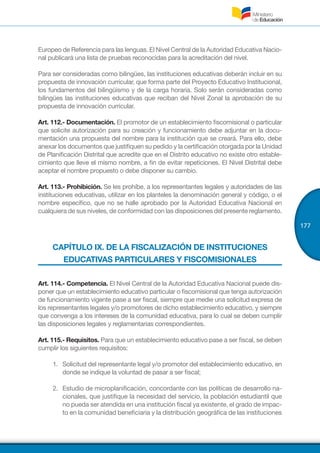 177
Europeo de Referencia para las lenguas. El Nivel Central de la Autoridad Educativa Nacio-
nal publicará una lista de pruebas reconocidas para la acreditación del nivel.
Para ser consideradas como bilingües, las instituciones educativas deberán incluir en su
propuesta de innovación curricular, que forma parte del Proyecto Educativo Institucional,
los fundamentos del bilingüismo y de la carga horaria. Solo serán consideradas como
bilingües las instituciones educativas que reciban del Nivel Zonal la aprobación de su
propuesta de innovación curricular.
Art. 112.- Documentación. El promotor de un establecimiento fiscomisional o particular
que solicite autorización para su creación y funcionamiento debe adjuntar en la docu-
mentación una propuesta del nombre para la institución que se creará. Para ello, debe
anexar los documentos que justifiquen su pedido y la certificación otorgada por la Unidad
de Planificación Distrital que acredite que en el Distrito educativo no existe otro estable-
cimiento que lleve el mismo nombre, a fin de evitar repeticiones. El Nivel Distrital debe
aceptar el nombre propuesto o debe disponer su cambio.
Art. 113.- Prohibición. Se les prohíbe, a los representantes legales y autoridades de las
instituciones educativas, utilizar en los planteles la denominación general y código, o el
nombre específico, que no se halle aprobado por la Autoridad Educativa Nacional en
cualquiera de sus niveles, de conformidad con las disposiciones del presente reglamento.
CAPÍTULO IX. DE LA FISCALIZACIÓN DE INSTITUCIONES
EDUCATIVAS PARTICULARES Y FISCOMISIONALES
Art. 114.- Competencia. El Nivel Central de la Autoridad Educativa Nacional puede dis-
poner que un establecimiento educativo particular o fiscomisional que tenga autorización
de funcionamiento vigente pase a ser fiscal, siempre que medie una solicitud expresa de
los representantes legales y/o promotores de dicho establecimiento educativo, y siempre
que convenga a los intereses de la comunidad educativa, para lo cual se deben cumplir
las disposiciones legales y reglamentarias correspondientes.
Art. 115.- Requisitos. Para que un establecimiento educativo pase a ser fiscal, se deben
cumplir los siguientes requisitos:
1.	 Solicitud del representante legal y/o promotor del establecimiento educativo, en
donde se indique la voluntad de pasar a ser fiscal;
2.	 Estudio de microplanificación, concordante con las políticas de desarrollo na-
cionales, que justifique la necesidad del servicio, la población estudiantil que
no pueda ser atendida en una institución fiscal ya existente, el grado de impac-
to en la comunidad beneficiaria y la distribución geográfica de las instituciones
 