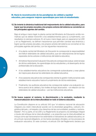 MARCO LEGAL EDUCATIVO
18
III. Hacia la reconstrucción de los paradigmas de calidad y equidad
educativa, para asegurar mejores aprendizajes para todo el estudiantado:
12.		Se invierte la dinámica tradicional del mejoramiento de la calidad educativa, para
lograr que las propias escuelas y los propios actores del sistema se conviertan en
los principales agentes del cambio.
Bajo el antiguo marco legal, la planta central del Ministerio de Educación emitía nor-
mativas que se debían transmitir a los establecimientos para su cumplimiento, con
resultados no siempre exitosos. En el nuevo marco legal, pero en especial en la LOEI
y en su Reglamento, se definen mecanismos que permiten cambiar esa dinámica y
lograr que las propias escuelas y los propios actores del sistema se conviertan en los
principales agentes del cambio, con los siguientes mecanismos:
•	 A la planta central del Ministerio de Educación le corresponde la responsabilidad
de instituir estándares de calidad educativa, que son descripciones de los logros
esperados de los actores e instituciones del sistema educativo;
•	 Al Instituto Nacional de Evaluación Educativa le corresponde evaluar, sobre la base
de dichos estándares, los aprendizajes de los estudiantes y el desempeño de los
profesionales de la educación;
•	 A los establecimientos educativos les corresponde autoevaluarse y crear planes
de mejora para alcanzar los estándares de calidad educativa;
•	 A los asesores educativos les corresponde orientar la gestión institucional de cada
establecimiento educativo hacia el cumplimiento de dichos estándares;
•	 Finalmente, los auditores educativos les corresponde realizar una evaluación ex-
terna acerca de la calidad y los niveles de logro alcanzados —en relación con los
estándares de calidad educativa— por las instituciones educativas.
13.	Se busca superar el racismo, la discriminación y la exclusión, mediante la
transversalización de la interculturalidad en todo el sistema educativo.
La Constitución dispone en su artículo 343 que “el sistema nacional de educación
integrará una visión intercultural acorde con la diversidad geográfica, cultural y lin-
güística del país, y el respeto a los derechos de las comunidades, pueblos y naciona-
lidades”. Por su parte, en la LOEI y su Reglamento se propone una estrategia integral
a través del enfoque de la interculturalidad, y se prescribe que la interculturalidad se
incluya como eje transversal en los estándares e indicadores de calidad educativa, en
el currículo nacional obligatorio, en los textos escolares oficiales y en los procesos de
evaluación educativa. En este contexto, el artículo 234 del Reglamento declara que
 