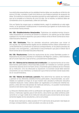 181
Las solicitudes presentadas por los establecimientos deben ser resueltas en el término de
quince (15) días, contados a partir de la fecha en que finaliza el periodo de recepción de
estas. Si la solicitud no reúne los requisitos previstos en este reglamento, se debe ordenar
que se la complete en el término de cinco (5) días. De no hacerlo, la solicitud debe ser
considerada como no presentada y debe ser archivada.
Una vez fijados los rangos para un establecimiento, según lo establecido en este regla-
mento, no se aprobarán modificaciones ni incrementos que rigieren en el año lectivo que
se encontrare transcurriendo.
Art. 128.- Establecimientos binacionales. Tratándose de establecimientos binacio-
nales amparados en convenios de Gobierno a Gobierno, los valores que se fijen deben
sujetarse a la normativa específica que para el efecto emita el Nivel Central de la Auto-
ridad Educativa Nacional.
Art. 129.- Solicitudes. Para los planteles educativos particulares que inician el
año escolar, los representantes legales de los establecimientos deben presentarle a la
Junta Distrital de su jurisdicción la solicitud correspondiente, en los plazos previstos de
acuerdo a los cronogramas, y adjuntando la documentación que para el efecto fije el
Nivel Central de la Autoridad Educativa Nacional.
Art. 130.- Resoluciones. Contra las resoluciones de las Juntas Distritales pueden in-
terponerse los recursos previstos en el Estatuto del Régimen Jurídico y Administrativo
de la Función Ejecutiva, bajo la forma y procedimiento establecidos.
Art. 131.- Defensa de los intereses de la institución. Los representantes de los esta-
blecimientos particulares o fiscomisionales pueden ser recibidos en comisión general,
durante las sesiones de la Comisión Zonal, únicamente para la defensa de los intereses
de su institución. Una vez efectuada su exposición, la Comisión Zonal debe sesionar
únicamente con sus miembros. La resolución que emita la Comisión Zonal causa esta-
do en vía administrativa.
Art. 132.- Valores de matrícula y pensión. Para determinar los valores de matrícula
y pensión en los diferentes establecimientos particulares y fiscomisionales, sus auto-
ridades se sujetarán al rango en el que hubiere sido ubicada la institución educativa
mediante resolución. Estos valores deben ser registrados en la Dirección Distrital res-
pectiva, antes del inicio del período de matrícula ordinaria, y no pueden incrementarse
durante el año lectivo bajo ningún concepto.
La Dirección Distrital debe emitir la certificación del registro de los valores de las pen-
siones y matrículas vigentes para el año lectivo, documento que debe exhibirse públi-
camente en un lugar visible de la institución educativa para conocimiento de los repre-
sentantes legales de los estudiantes y de la comunidad.
El valor de la matrícula no debe exceder el 75 % del monto de la pensión neta fijada en
el rango correspondiente, y será cancelado una sola vez al año.
 
