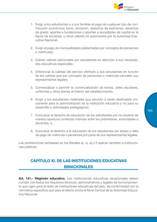 183
1.	 Exigir a los estudiantes o a sus familias el pago de cualquier tipo de con-
tribución económica, bono, donación, derechos de exámenes, derechos
de grado, aportes a fundaciones o aportes a sociedades de capital en la
figura de acciones, u otros valores no autorizados por la Autoridad Edu-
cativa Nacional;
2.	 Exigir el pago de mensualidades adelantadas por concepto de pensiones
o matrículas;
3.	 Cobrar valores adicionales por estudiantes en atención a sus necesida-
des educativas especiales;
4.	 Diferenciar la calidad del servicio ofertado a sus estudiantes en función
de los valores que por concepto de pensiones o matrícula cancelen sus
representantes legales;
5.	 Comercializar o permitir la comercialización de textos, útiles escolares,
uniformes y otros bienes al interior del establecimiento;
6.	 Exigir a los estudiantes materiales que servirán o serán destinados úni-
camente para la administración de la institución educativa y no para su
desarrollo o actividades pedagógicas;
7.	 Conculcar el derecho de educación de los estudiantes por no resolver de
manera oportuna conflictos internos entre los promotores, autoridades o
docentes; o,
8.	 Conculcar el derecho a la educación de los estudiantes por atraso o falta
de pago de matricula o pensiones por parte de sus representantes legales.
Las prohibiciones señaladas en los literales a), c), e) y f) aplican también a institucio-
nes públicas.
CAPÍTULO XI. DE LAS INSTITUCIONES EDUCATIVAS
BINACIONALES
Art. 141.- Régimen educativo. Las instituciones educativas binacionales deben
cumplir con todos los requisitos técnicos, administrativos y legales de funcionamien-
to que rigen para el resto de instituciones educativas del país, de conformidad con la
normativa específica que para el efecto emita el Nivel Central de la Autoridad Educa-
tiva Nacional.
 