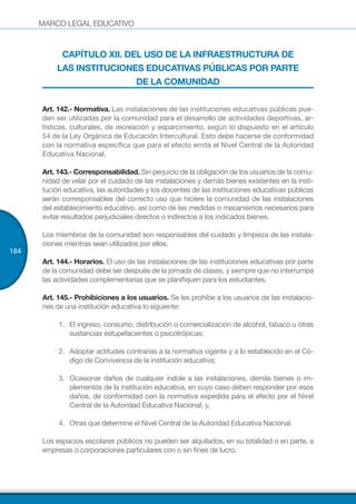 MARCO LEGAL EDUCATIVO
184
CAPÍTULO XII. DEL USO DE LA INFRAESTRUCTURA DE
LAS INSTITUCIONES EDUCATIVAS PÚBLICAS POR PARTE
DE LA COMUNIDAD
Art. 142.- Normativa. Las instalaciones de las instituciones educativas públicas pue-
den ser utilizadas por la comunidad para el desarrollo de actividades deportivas, ar-
tísticas, culturales, de recreación y esparcimiento, según lo dispuesto en el artículo
54 de la Ley Orgánica de Educación Intercultural. Esto debe hacerse de conformidad
con la normativa específica que para el efecto emita el Nivel Central de la Autoridad
Educativa Nacional.
Art. 143.- Corresponsabilidad. Sin perjuicio de la obligación de los usuarios de la comu-
nidad de velar por el cuidado de las instalaciones y demás bienes existentes en la insti-
tución educativa, las autoridades y los docentes de las instituciones educativas públicas
serán corresponsables del correcto uso que hiciere la comunidad de las instalaciones
del establecimiento educativo, así como de las medidas o mecanismos necesarios para
evitar resultados perjudiciales directos o indirectos a los indicados bienes.
Los miembros de la comunidad son responsables del cuidado y limpieza de las instala-
ciones mientras sean utilizados por ellos.
Art. 144.- Horarios. El uso de las instalaciones de las instituciones educativas por parte
de la comunidad debe ser después de la jornada de clases, y siempre que no interrumpa
las actividades complementarias que se planifiquen para los estudiantes.
Art. 145.- Prohibiciones a los usuarios. Se les prohíbe a los usuarios de las instalacio-
nes de una institución educativa lo siguiente:
1.	 El ingreso, consumo, distribución o comercialización de alcohol, tabaco u otras
sustancias estupefacientes o psicotrópicas;
2.	 Adoptar actitudes contrarias a la normativa vigente y a lo establecido en el Có-
digo de Convivencia de la institución educativa;
3.	 Ocasionar daños de cualquier índole a las instalaciones, demás bienes o im-
plementos de la institución educativa, en cuyo caso deben responder por esos
daños, de conformidad con la normativa expedida para el efecto por el Nivel
Central de la Autoridad Educativa Nacional; y,
4.	 Otras que determine el Nivel Central de la Autoridad Educativa Nacional.
Los espacios escolares públicos no pueden ser alquilados, en su totalidad o en parte, a
empresas o corporaciones particulares con o sin fines de lucro.
 
