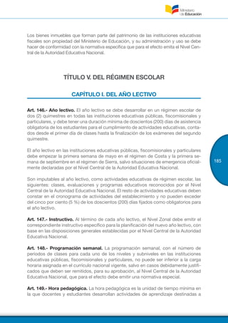 185
Los bienes inmuebles que forman parte del patrimonio de las instituciones educativas
fiscales son propiedad del Ministerio de Educación, y su administración y uso se debe
hacer de conformidad con la normativa específica que para el efecto emita el Nivel Cen-
tral de la Autoridad Educativa Nacional.
TÍTULO V. DEL RÉGIMEN ESCOLAR
CAPÍTULO I. DEL AÑO LECTIVO
Art. 146.- Año lectivo. El año lectivo se debe desarrollar en un régimen escolar de
dos (2) quimestres en todas las instituciones educativas públicas, fiscomisionales y
particulares, y debe tener una duración mínima de doscientos (200) días de asistencia
obligatoria de los estudiantes para el cumplimiento de actividades educativas, conta-
dos desde el primer día de clases hasta la finalización de los exámenes del segundo
quimestre.
El año lectivo en las instituciones educativas públicas, fiscomisionales y particulares
debe empezar la primera semana de mayo en el régimen de Costa y la primera se-
mana de septiembre en el régimen de Sierra, salvo situaciones de emergencia oficial-
mente declaradas por el Nivel Central de la Autoridad Educativa Nacional.
Son imputables al año lectivo, como actividades educativas de régimen escolar, las
siguientes: clases, evaluaciones y programas educativos reconocidos por el Nivel
Central de la Autoridad Educativa Nacional. El resto de actividades educativas deben
constar en el cronograma de actividades del establecimiento y no pueden exceder
del cinco por ciento (5 %) de los doscientos (200) días fijados como obligatorios para
el año lectivo.
Art. 147.- Instructivo. Al término de cada año lectivo, el Nivel Zonal debe emitir el
correspondiente instructivo específico para la planificación del nuevo año lectivo, con
base en las disposiciones generales establecidas por el Nivel Central de la Autoridad
Educativa Nacional.
Art. 148.- Programación semanal.  La programación semanal, con el número de
períodos de clases para cada uno de los niveles y subniveles en las instituciones
educativas públicas, fiscomisionales y particulares, no puede ser inferior a la carga
horaria asignada en el currículo nacional vigente, salvo en casos debidamente justifi-
cados que deben ser remitidos, para su aprobación, al Nivel Central de la Autoridad
Educativa Nacional, que para el efecto debe emitir una normativa especial.
Art. 149.- Hora pedagógica. La hora pedagógica es la unidad de tiempo mínima en
la que docentes y estudiantes desarrollan actividades de aprendizaje destinadas a
 