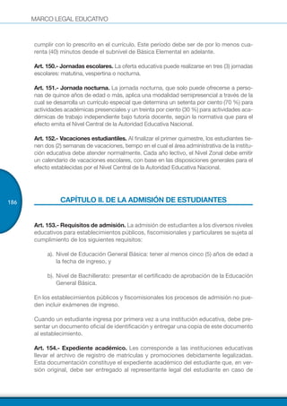 MARCO LEGAL EDUCATIVO
186
cumplir con lo prescrito en el currículo. Este período debe ser de por lo menos cua-
renta (40) minutos desde el subnivel de Básica Elemental en adelante.
Art. 150.- Jornadas escolares. La oferta educativa puede realizarse en tres (3) jornadas
escolares: matutina, vespertina o nocturna.
Art. 151.- Jornada nocturna. La jornada nocturna, que solo puede ofrecerse a perso-
nas de quince años de edad o más, aplica una modalidad semipresencial a través de la
cual se desarrolla un currículo especial que determina un setenta por ciento (70 %) para
actividades académicas presenciales y un treinta por ciento (30 %) para actividades aca-
démicas de trabajo independiente bajo tutoría docente, según la normativa que para el
efecto emita el Nivel Central de la Autoridad Educativa Nacional.
Art. 152.- Vacaciones estudiantiles. Al finalizar el primer quimestre, los estudiantes tie-
nen dos (2) semanas de vacaciones, tiempo en el cual el área administrativa de la institu-
ción educativa debe atender normalmente. Cada año lectivo, el Nivel Zonal debe emitir
un calendario de vacaciones escolares, con base en las disposiciones generales para el
efecto establecidas por el Nivel Central de la Autoridad Educativa Nacional.
CAPÍTULO II. DE LA ADMISIÓN DE ESTUDIANTES
Art. 153.- Requisitos de admisión. La admisión de estudiantes a los diversos niveles
educativos para establecimientos públicos, fiscomisionales y particulares se sujeta al
cumplimiento de los siguientes requisitos:
a).	Nivel de Educación General Básica: tener al menos cinco (5) años de edad a
la fecha de ingreso, y
b).	Nivel de Bachillerato: presentar el certificado de aprobación de la Educación
General Básica.
En los establecimientos públicos y fiscomisionales los procesos de admisión no pue-
den incluir exámenes de ingreso.
Cuando un estudiante ingresa por primera vez a una institución educativa, debe pre-
sentar un documento oficial de identificación y entregar una copia de este documento
al establecimiento.
Art. 154.- Expediente académico. Les corresponde a las instituciones educativas
llevar el archivo de registro de matrículas y promociones debidamente legalizadas.
Esta documentación constituye el expediente académico del estudiante que, en ver-
sión original, debe ser entregado al representante legal del estudiante en caso de
 