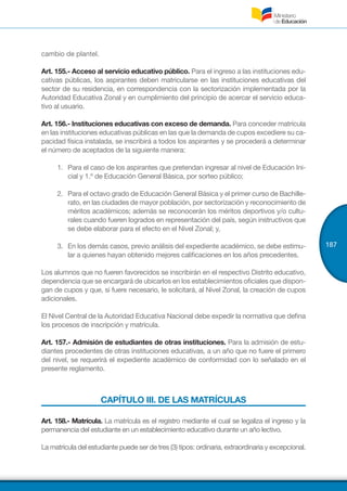 187
cambio de plantel.
Art. 155.- Acceso al servicio educativo público. Para el ingreso a las instituciones edu-
cativas públicas, los aspirantes deben matricularse en las instituciones educativas del
sector de su residencia, en correspondencia con la sectorización implementada por la
Autoridad Educativa Zonal y en cumplimiento del principio de acercar el servicio educa-
tivo al usuario.
Art. 156.- Instituciones educativas con exceso de demanda. Para conceder matrícula
en las instituciones educativas públicas en las que la demanda de cupos excediere su ca-
pacidad física instalada, se inscribirá a todos los aspirantes y se procederá a determinar
el número de aceptados de la siguiente manera:
1.	 Para el caso de los aspirantes que pretendan ingresar al nivel de Educación Ini-
cial y 1.º de Educación General Básica, por sorteo público;
2.	 Para el octavo grado de Educación General Básica y el primer curso de Bachille-
rato, en las ciudades de mayor población, por sectorización y reconocimiento de
méritos académicos; además se reconocerán los méritos deportivos y/o cultu-
rales cuando fueren logrados en representación del país, según instructivos que
se debe elaborar para el efecto en el Nivel Zonal; y,
3.	 En los demás casos, previo análisis del expediente académico, se debe estimu-
lar a quienes hayan obtenido mejores calificaciones en los años precedentes.
Los alumnos que no fueren favorecidos se inscribirán en el respectivo Distrito educativo,
dependencia que se encargará de ubicarlos en los establecimientos oficiales que dispon-
gan de cupos y que, si fuere necesario, le solicitará, al Nivel Zonal, la creación de cupos
adicionales.
El Nivel Central de la Autoridad Educativa Nacional debe expedir la normativa que defina
los procesos de inscripción y matrícula.
Art. 157.- Admisión de estudiantes de otras instituciones. Para la admisión de estu-
diantes procedentes de otras instituciones educativas, a un año que no fuere el primero
del nivel, se requerirá el expediente académico de conformidad con lo señalado en el
presente reglamento.
CAPÍTULO III. DE LAS MATRÍCULAS
Art. 158.- Matrícula. La matrícula es el registro mediante el cual se legaliza el ingreso y la
permanencia del estudiante en un establecimiento educativo durante un año lectivo.
La matrícula del estudiante puede ser de tres (3) tipos: ordinaria, extraordinaria y excepcional.
 