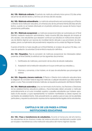 MARCO LEGAL EDUCATIVO
188
Art. 159.- Matrícula ordinaria. El período de matrícula ordinaria inicia quince (15) días antes
del primer día del año lectivo y termina con el inicio del año escolar.
Art. 160.- Matrícula extraordinaria. La matrícula extraordinaria será autorizada por el Rector
o Director de la institución educativa, en el transcurso de los primeros treinta (30) días del año
lectivo, cuando no se hubiere efectuado en el período ordinario por causas de fuerza mayor
previamente justificadas.
Art. 161.- Matrícula excepcional. La matrícula excepcional debe ser autorizada por el Nivel
Distrital, mediante resolución administrativa, hasta noventa (90) días después de iniciado el
año escolar, a los estudiantes que desearen continuar sus estudios en instituciones educati-
vas de distinto régimen por razones de movilidad dentro del país o que provinieren de otros
países, previo cumplimiento del procedimiento respectivo en la unidad de Régimen Escolar.
Cuando el trámite no fuere resuelto por el Nivel Distrital, en el plazo de quince (15) días, o en
caso de apelación, la autoridad Zonal emitirá la resolución definitiva.
Art. 162.- Requisitos. Para la concesión de matrícula excepcional, los interesados deben
presentar, al Nivel Distrital, la solicitud con los siguientes documentos:
1.	 Certificados de matrícula y promoción de los años de estudio realizados;
2.	 Aceptación de la institución educativa en la que continuará sus estudios; y,
3.	 Informes y convenios, si los hubiere, en el caso de estudiantes que provengan del
exterior.
Art. 163.- Segunda y tercera matrícula. El Rector o Director de la institución educativa tiene
la obligación de conceder hasta la segunda matrícula a cualquier estudiante que deba repetir el
gradoocurso.Paraconcederlaterceramatrícula,serequierelaautorizacióndelDirectorDistrital.
Art. 164.- Matrícula automática. Una vez terminado el año lectivo, los Rectores o Directores
de los establecimientos educativos públicos y fiscomisionales deben proceder a matricular
automáticamente en el curso inmediato superior a aquellos estudiantes que hubieren apro-
bado el año escolar y cuyos representantes no hubieren manifestado su deseo expreso de
cambiarlos de establecimiento. Este procedimiento es optativo para el caso de los planteles
particulares y requiere la autorización expresa de los representantes legales de los estudiantes.
CAPÍTULO IV. DE LOS PASES A OTRAS
INSTITUCIONES EDUCATIVAS
Art. 165.- Pase o transferencia de estudiantes. Durante el transcurso del año lectivo,
los estudiantes de los diversos niveles del sistema educativo escolarizado pueden optar
por el pase o transferencia a otra institución educativa del mismo régimen escolar.
 