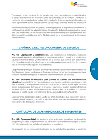 189
En caso de cambio de domicilio del estudiante u otros casos debidamente justificados,
el pase o transferencia del estudiante debe ser autorizado por el Rector o Director de la
institución educativa donde se hallare matriculado el solicitante, previa petición del repre-
sente legal del estudiante, hasta el término de los seis (6) primeros meses del año lectivo.
Para formalizar el pase del estudiante, se debe presentar el expediente académico, la
certificación de asistencia y la autorización de admisión de la institución educativa recep-
tora. Las autoridades de las instituciones educativas están obligadas a proporcionar esta
documentación en el plazo de ocho (8) días a partir de la presentación de la correspon-
diente solicitud.
CAPÍTULO V. DEL RECONOCIMIENTO DE ESTUDIOS
Art. 166.- Legalización y apostillamiento. Los ecuatorianos o extranjeros, cualquiera
sea su condición de movilidad humana, que hayan realizado estudios equivalentes a
Educación General Básica y/o Bachillerato en el exterior que cuenten con documenta-
ción original de estudios legalizado o con apostilla pueden presentar dichos documentos
para el reconocimiento legal en el Nivel Distrital.
Las personas que hayan realizado estudios equivalentes a Educación General Básica y/o
Bachillerato en países con los que el Ecuador mantiene convenios de reconocimiento de
títulos no necesitarán legalizar ni apostillar su documentación de estudios.
Art. 167.- Exámenes de ubicación para quienes no cuenten con documentación
educativa. Los ecuatorianos y los extranjeros que hubieren realizado estudios en el país
o en el exterior, que no pudieren obtener la documentación de sus estudios por las situa-
ciones excepcionales definidas en el presente reglamento, pueden acceder al Sistema
Nacional de Educación a través de exámenes de ubicación, de acuerdo a la normativa
que para el efecto expida el Nivel Central de la Autoridad Educativa Nacional.
Los exámenes de ubicación deben validar los años de estudios que no cuenten con do-
cumentación de respaldo, y la calificación obtenida en este examen debe ser asentada
como promedio de los años anteriores.
CAPÍTULO VI. DE LA ASISTENCIA DE LOS ESTUDIANTES
Art. 168.- Responsabilidad. La asistencia a las actividades educativas es de carácter
obligatorio y se debe cumplir dentro de las jornadas y horarios establecidos por la institu-
ción educativa en la que se hallare matriculado el estudiante.
Es obligación de los representantes legales de los estudiantes garantizar la asistencia
 