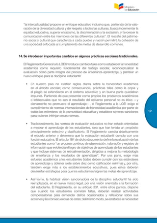 19
“la interculturalidad propone un enfoque educativo inclusivo que, partiendo de la valo-
ración de la diversidad cultural y del respeto a todas las culturas, busca incrementar la
equidad educativa, superar el racismo, la discriminación y la exclusión, y favorecer la
comunicación entre los miembros de las diferentes culturas”. El rescate del patrimo-
nio social y cultural que caracteriza a cada pueblo y nación permitirá la cohesión de
una sociedad enfocada al cumplimiento de metas de desarrollo comunes.
14.	Se introducen importantes cambios en algunas prácticas escolares tradicionales.
El Reglamento General a la LOEI introduce cambios tales como establecer la honestidad
académica como requisito fundamental del trabajo escolar, reconceptualizar la
evaluación como parte integral del proceso de enseñanza-aprendizaje, y plantear un
nuevo enfoque para la disciplina estudiantil:
•	 En nuestro país no existían reglas claras sobre la honestidad académica
en el ámbito escolar; como consecuencia, prácticas tales como la copia y
el plagio se extendieron en el sistema educativo y en buena parte quedaban
impunes. Partiendo de que presentar como propios los productos académicos
o intelectuales que no son el resultado del esfuerzo personal no es ético —y
ciertamente no promueve el aprendizaje—, el Reglamento a la LOEI exige el
cumplimiento de normas internacionales de honestidad académica por parte de
todos los miembros de la comunidad educativa y establece severas sanciones
para quienes infrinjan estas normas.
•	 Tradicionalmente, las normas de evaluación educativa no han estado orientadas
a mejorar el aprendizaje de los estudiantes, sino que han tenido un propósito
principalmente selectivo y clasificatorio. El Reglamento cambia drásticamente
el modelo anterior y determina que la evaluación estudiantil cumpla con una
función educativa. El artículo 184 de dicho documento define la evaluación de los
estudiantes como “un proceso continuo de observación, valoración y registro de
información que evidencia el logro de objetivos de aprendizaje de los estudiantes
y que incluye sistemas de retroalimentación, dirigidos a mejorar la metodología
de enseñanza y los resultados de aprendizaje”. Por una parte, exige más
esfuerzo académico a los estudiantes (todos deben cumplir con los estándares
de aprendizaje y obtener siete sobre diez como calificación mínima) y, por otra,
también exige más a los establecimientos educativos, pues estos deberán
desarrollar estrategias para que los estudiantes logren las metas de aprendizaje.
•	 Asimismo, la habitual visión sancionadora de la disciplina estudiantil ha sido
reemplazada, en el nuevo marco legal, por una visión orientada a la formación
del estudiante. El Reglamento, en su artículo 331, entre otros puntos, dispone
que cuando los estudiantes cometan faltas, deberán realizar actividades
compensatorias para enmendar daños ocasionados y reflexionar sobre sus
accionesylasconsecuenciasdeestas;delmismomodo,seestablecelanecesidad
 