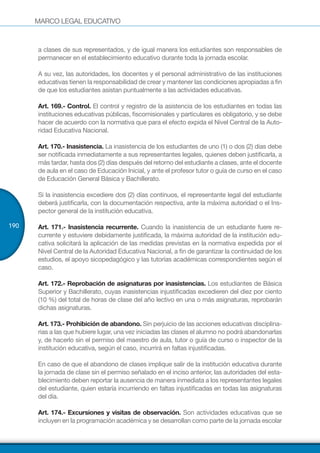 MARCO LEGAL EDUCATIVO
190
a clases de sus representados, y de igual manera los estudiantes son responsables de
permanecer en el establecimiento educativo durante toda la jornada escolar.
A su vez, las autoridades, los docentes y el personal administrativo de las instituciones
educativas tienen la responsabilidad de crear y mantener las condiciones apropiadas a fin
de que los estudiantes asistan puntualmente a las actividades educativas.
Art. 169.- Control. El control y registro de la asistencia de los estudiantes en todas las
instituciones educativas públicas, fiscomisionales y particulares es obligatorio, y se debe
hacer de acuerdo con la normativa que para el efecto expida el Nivel Central de la Auto-
ridad Educativa Nacional.
Art. 170.- Inasistencia. La inasistencia de los estudiantes de uno (1) o dos (2) días debe
ser notificada inmediatamente a sus representantes legales, quienes deben justificarla, a
más tardar, hasta dos (2) días después del retorno del estudiante a clases, ante el docente
de aula en el caso de Educación Inicial, y ante el profesor tutor o guía de curso en el caso
de Educación General Básica y Bachillerato.
Si la inasistencia excediere dos (2) días continuos, el representante legal del estudiante
deberá justificarla, con la documentación respectiva, ante la máxima autoridad o el Ins-
pector general de la institución educativa.
Art. 171.- Inasistencia recurrente. Cuando la inasistencia de un estudiante fuere re-
currente y estuviere debidamente justificada, la máxima autoridad de la institución edu-
cativa solicitará la aplicación de las medidas previstas en la normativa expedida por el
Nivel Central de la Autoridad Educativa Nacional, a fin de garantizar la continuidad de los
estudios, el apoyo sicopedagógico y las tutorías académicas correspondientes según el
caso.
Art. 172.- Reprobación de asignaturas por inasistencias. Los estudiantes de Básica
Superior y Bachillerato, cuyas inasistencias injustificadas excedieren del diez por ciento
(10 %) del total de horas de clase del año lectivo en una o más asignaturas, reprobarán
dichas asignaturas.
Art. 173.- Prohibición de abandono. Sin perjuicio de las acciones educativas disciplina-
rias a las que hubiere lugar, una vez iniciadas las clases el alumno no podrá abandonarlas
y, de hacerlo sin el permiso del maestro de aula, tutor o guía de curso o inspector de la
institución educativa, según el caso, incurrirá en faltas injustificadas.
En caso de que el abandono de clases implique salir de la institución educativa durante
la jornada de clase sin el permiso señalado en el inciso anterior, las autoridades del esta-
blecimiento deben reportar la ausencia de manera inmediata a los representantes legales
del estudiante, quien estaría incurriendo en faltas injustificadas en todas las asignaturas
del día.
Art. 174.- Excursiones y visitas de observación. Son actividades educativas que se
incluyen en la programación académica y se desarrollan como parte de la jornada escolar
 