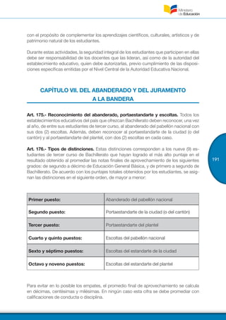 191
con el propósito de complementar los aprendizajes científicos, culturales, artísticos y de
patrimonio natural de los estudiantes.
Durante estas actividades, la seguridad integral de los estudiantes que participen en ellas
debe ser responsabilidad de los docentes que las lideran, así como de la autoridad del
establecimiento educativo, quien debe autorizarlas, previo cumplimiento de las disposi-
ciones específicas emitidas por el Nivel Central de la Autoridad Educativa Nacional.
CAPÍTULO VII. DEL ABANDERADO Y DEL JURAMENTO
A LA BANDERA
Art. 175.- Reconocimiento del abanderado, portaestandarte y escoltas. Todos los
establecimientos educativos del país que ofrezcan Bachillerato deben reconocer, una vez
al año, de entre sus estudiantes de tercer curso, al abanderado del pabellón nacional con
sus dos (2) escoltas. Además, deben reconocer al portaestandarte de la ciudad (o del
cantón) y al portaestandarte del plantel, con dos (2) escoltas en cada caso.
Art. 176.- Tipos de distinciones. Estas distinciones corresponden a los nueve (9) es-
tudiantes de tercer curso de Bachillerato que hayan logrado el más alto puntaje en el
resultado obtenido al promediar las notas finales de aprovechamiento de los siguientes
grados: de segundo a décimo de Educación General Básica, y de primero a segundo de
Bachillerato. De acuerdo con los puntajes totales obtenidos por los estudiantes, se asig-
nan las distinciones en el siguiente orden, de mayor a menor:
Primer puesto: Abanderado del pabellón nacional
Segundo puesto: Portaestandarte de la ciudad (o del cantón)
Tercer puesto: Portaestandarte del plantel
Cuarto y quinto puestos: Escoltas del pabellón nacional
Sexto y séptimo puestos: Escoltas del estandarte de la ciudad
Octavo y noveno puestos: Escoltas del estandarte del plantel
Para evitar en lo posible los empates, el promedio final de aprovechamiento se calcula
en décimas, centésimas y milésimas. En ningún caso esta cifra se debe promediar con
calificaciones de conducta o disciplina.
 