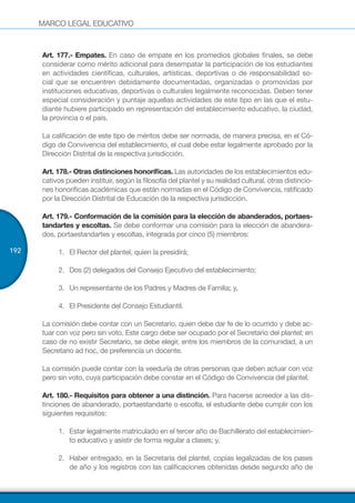 MARCO LEGAL EDUCATIVO
192
Art. 177.- Empates. En caso de empate en los promedios globales finales, se debe
considerar como mérito adicional para desempatar la participación de los estudiantes
en actividades científicas, culturales, artísticas, deportivas o de responsabilidad so-
cial que se encuentren debidamente documentadas, organizadas o promovidas por
instituciones educativas, deportivas o culturales legalmente reconocidas. Deben tener
especial consideración y puntaje aquellas actividades de este tipo en las que el estu-
diante hubiere participado en representación del establecimiento educativo, la ciudad,
la provincia o el país.
La calificación de este tipo de méritos debe ser normada, de manera precisa, en el Có-
digo de Convivencia del establecimiento, el cual debe estar legalmente aprobado por la
Dirección Distrital de la respectiva jurisdicción.
Art. 178.- Otras distinciones honoríficas. Las autoridades de los establecimientos edu-
cativos pueden instituir, según la filosofía del plantel y su realidad cultural, otras distincio-
nes honoríficas académicas que están normadas en el Código de Convivencia, ratificado
por la Dirección Distrital de Educación de la respectiva jurisdicción.
Art. 179.- Conformación de la comisión para la elección de abanderados, portaes-
tandartes y escoltas. Se debe conformar una comisión para la elección de abandera-
dos, portaestandartes y escoltas, integrada por cinco (5) miembros:
1.	 El Rector del plantel, quien la presidirá;
2.	 Dos (2) delegados del Consejo Ejecutivo del establecimiento;
3.	 Un representante de los Padres y Madres de Familia; y,
4.	 El Presidente del Consejo Estudiantil.
La comisión debe contar con un Secretario, quien debe dar fe de lo ocurrido y debe ac-
tuar con voz pero sin voto. Este cargo debe ser ocupado por el Secretario del plantel; en
caso de no existir Secretario, se debe elegir, entre los miembros de la comunidad, a un
Secretario ad hoc, de preferencia un docente.
La comisión puede contar con la veeduría de otras personas que deben actuar con voz
pero sin voto, cuya participación debe constar en el Código de Convivencia del plantel.
Art. 180.- Requisitos para obtener a una distinción. Para hacerse acreedor a las dis-
tinciones de abanderado, portaestandarte o escolta, el estudiante debe cumplir con los
siguientes requisitos:
1.	 Estar legalmente matriculado en el tercer año de Bachillerato del establecimien-
to educativo y asistir de forma regular a clases; y,
2.	 Haber entregado, en la Secretaría del plantel, copias legalizadas de los pases
de año y los registros con las calificaciones obtenidas desde segundo año de
 