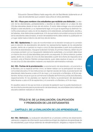 193
Educación General Básica hasta segundo año de Bachillerato (solamente en el
caso de estudiantes que cursaron esos años en otros planteles).
Art. 181.- Plazo para nombrar a los estudiantes que recibirán una distinción. La elec-
ción de los abanderados, portaestandartes y escoltas se debe realizar en un plazo de diez
(10) días laborables desde el inicio del año lectivo. El rector debe entregar una comunicación
dirigida a cada estudiante y a su representante legal, en la que se especifique la distinción ho-
norífica alcanzada por cada uno de los elegidos como abanderado, portaestandarte, escolta y,
de haberlas, otras distinciones académicas. A fin de que toda la comunidad conozca la nómina
de los estudiantes seleccionados, el rector del establecimiento debe ordenar su publicación en
un lugar visible hasta el décimo día del inicio del año lectivo.
Art. 182.- Apelaciones. En caso de inconformidad con la decisión tomada por la comisión
para la elección de abanderados del plantel, los representantes legales de los estudiantes
pueden, dentro de un período no mayor a cinco (5) días laborables a partir de la publicación
de la lista de abanderados, impugnar la decisión tomada. En primera instancia, deben recurrir
a la propia comisión con su impugnación debidamente sustentada, y la comisión debe tener
un máximo de cinco (5) días laborables para emitir una respuesta. En última instancia, pueden
apelar, dentro de un plazo de cinco (5) días laborables a partir de la fecha de respuesta de la
comisión, ante el Director Distrital correspondiente, quien debe resolver el caso en un máxi-
mo de cinco (5) días laborables mediante una resolución administrativa motivada.
Art. 183.- Fechas de la proclamación. La proclamación del abanderado y el juramento a
la Bandera, por su especial sentido cívico, se deben realizar con la participación de toda la
comunidad educativa. En las instituciones con régimen escolar de Costa, la proclamación del
abanderado debe llevarse a cabo el 24 de mayo, y el Juramento a la Bandera, el 26 de sep-
tiembre, fechas cívicas en que se conmemoran la Batalla del Pichincha y el Día de la Bandera,
respectivamente. En los planteles con régimen de Sierra, la proclamación del abanderado
debe llevarse a cabo el 26 de septiembre y el Juramento a la Bandera, el 24 de mayo.
En aquellos casos en los que se inicie un proceso de apelación que no pueda resolverse an-
tes de la fecha prevista para la proclamación del abanderado, las autoridades de la institución
educativa deberán realizarla en otra fecha.
TÍTULO VI. DE LA EVALUACIÓN, CALIFICACIÓN
Y PROMOCIÓN DE LOS ESTUDIANTES
CAPÍTULO I. DE LA EVALUACIÓN DE LOS APRENDIZAJES
Art. 184.- Definición. La evaluación estudiantil es un proceso continuo de observación,
valoración y registro de información que evidencia el logro de objetivos de aprendizaje de
los estudiantes y que incluye sistemas de retroalimentación, dirigidos a mejorar la meto-
 