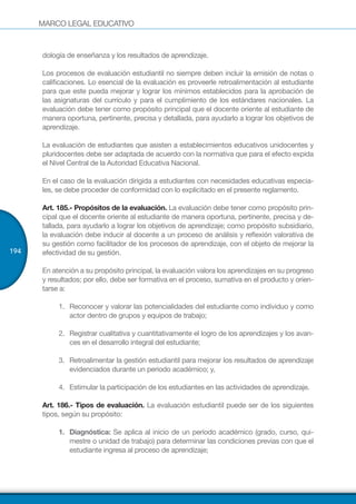 MARCO LEGAL EDUCATIVO
194
dología de enseñanza y los resultados de aprendizaje.
Los procesos de evaluación estudiantil no siempre deben incluir la emisión de notas o
calificaciones. Lo esencial de la evaluación es proveerle retroalimentación al estudiante
para que este pueda mejorar y lograr los mínimos establecidos para la aprobación de
las asignaturas del currículo y para el cumplimiento de los estándares nacionales. La
evaluación debe tener como propósito principal que el docente oriente al estudiante de
manera oportuna, pertinente, precisa y detallada, para ayudarlo a lograr los objetivos de
aprendizaje.
La evaluación de estudiantes que asisten a establecimientos educativos unidocentes y
pluridocentes debe ser adaptada de acuerdo con la normativa que para el efecto expida
el Nivel Central de la Autoridad Educativa Nacional.
En el caso de la evaluación dirigida a estudiantes con necesidades educativas especia-
les, se debe proceder de conformidad con lo explicitado en el presente reglamento.
Art. 185.- Propósitos de la evaluación. La evaluación debe tener como propósito prin-
cipal que el docente oriente al estudiante de manera oportuna, pertinente, precisa y de-
tallada, para ayudarlo a lograr los objetivos de aprendizaje; como propósito subsidiario,
la evaluación debe inducir al docente a un proceso de análisis y reflexión valorativa de
su gestión como facilitador de los procesos de aprendizaje, con el objeto de mejorar la
efectividad de su gestión.
En atención a su propósito principal, la evaluación valora los aprendizajes en su progreso
y resultados; por ello, debe ser formativa en el proceso, sumativa en el producto y orien-
tarse a:
1.	 Reconocer y valorar las potencialidades del estudiante como individuo y como
actor dentro de grupos y equipos de trabajo;
2.	 Registrar cualitativa y cuantitativamente el logro de los aprendizajes y los avan-
ces en el desarrollo integral del estudiante;
3.	 Retroalimentar la gestión estudiantil para mejorar los resultados de aprendizaje
evidenciados durante un periodo académico; y,
4.	 Estimular la participación de los estudiantes en las actividades de aprendizaje.
Art. 186.- Tipos de evaluación. La evaluación estudiantil puede ser de los siguientes
tipos, según su propósito:
1.	 Diagnóstica: Se aplica al inicio de un período académico (grado, curso, qui-
mestre o unidad de trabajo) para determinar las condiciones previas con que el
estudiante ingresa al proceso de aprendizaje;
 