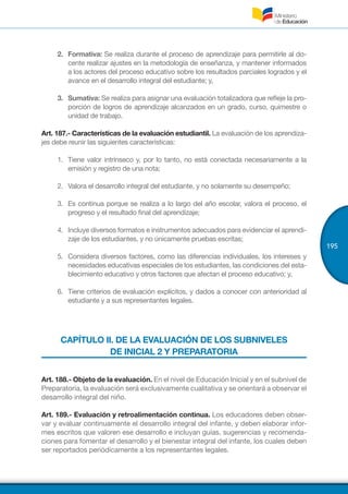 195
2.	 Formativa: Se realiza durante el proceso de aprendizaje para permitirle al do-
cente realizar ajustes en la metodología de enseñanza, y mantener informados
a los actores del proceso educativo sobre los resultados parciales logrados y el
avance en el desarrollo integral del estudiante; y,
3.	 Sumativa: Se realiza para asignar una evaluación totalizadora que refleje la pro-
porción de logros de aprendizaje alcanzados en un grado, curso, quimestre o
unidad de trabajo.
Art. 187.- Características de la evaluación estudiantil. La evaluación de los aprendiza-
jes debe reunir las siguientes características:
1.	 Tiene valor intrínseco y, por lo tanto, no está conectada necesariamente a la
emisión y registro de una nota;
2.	 Valora el desarrollo integral del estudiante, y no solamente su desempeño;
3.	 Es continua porque se realiza a lo largo del año escolar, valora el proceso, el
progreso y el resultado final del aprendizaje;
4.	 Incluye diversos formatos e instrumentos adecuados para evidenciar el aprendi-
zaje de los estudiantes, y no únicamente pruebas escritas;
5.	 Considera diversos factores, como las diferencias individuales, los intereses y
necesidades educativas especiales de los estudiantes, las condiciones del esta-
blecimiento educativo y otros factores que afectan el proceso educativo; y,
6.	 Tiene criterios de evaluación explícitos, y dados a conocer con anterioridad al
estudiante y a sus representantes legales.
CAPÍTULO II. DE LA EVALUACIÓN DE LOS SUBNIVELES
DE INICIAL 2 Y PREPARATORIA
Art. 188.- Objeto de la evaluación. En el nivel de Educación Inicial y en el subnivel de
Preparatoria, la evaluación será exclusivamente cualitativa y se orientará a observar el
desarrollo integral del niño.
Art. 189.- Evaluación y retroalimentación continua. Los educadores deben obser-
var y evaluar continuamente el desarrollo integral del infante, y deben elaborar infor-
mes escritos que valoren ese desarrollo e incluyan guías, sugerencias y recomenda-
ciones para fomentar el desarrollo y el bienestar integral del infante, los cuales deben
ser reportados periódicamente a los representantes legales.
 