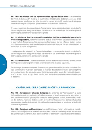 MARCO LEGAL EDUCATIVO
196
Art. 190.- Reuniones con los representantes legales de los niños. Los docentes
del nivel de Educación Inicial y el subnivel de Preparatoria deberán convocar a los
representantes legales de los infantes por lo menos a tres (3) reuniones al año para
diseñar estrategias conjuntas que fomenten su adecuado desarrollo.
En esas reuniones, los docentes de Preparatoria harán especial énfasis en el diseño
de estrategias que aseguren el logro de las metas de aprendizaje necesarias para el
óptimo aprovechamiento del siguiente grado.
Art. 191.- Informe final de evaluación en el nivel de Educación Inicial y en el sub-
nivel de Preparatoria. Al término del año lectivo en el nivel de Educación Inicial y en
el subnivel de Preparatoria, los representantes legales de los infantes deben recibir
un informe cualitativo final que describa el desarrollo integral de sus representados
alcanzado durante ese período.
Los docentes del subnivel de Preparatoria deben poner especial énfasis en el diseño
de estrategias que aseguren el logro de las metas de aprendizaje necesarias para el
óptimo aprovechamiento del siguiente grado.
Art. 192.- Promoción. Los estudiantes en el nivel de Educación Inicial y en el subnivel
de Preparatoria serán promovidos automáticamente al grado siguiente.
Sin embargo, los estudiantes de Preparatoria que antes del inicio del subnivel de Bá-
sica Elemental no hubieren alcanzado el nivel de desarrollo necesario para el óptimo
aprovechamiento del siguiente grado deberán desarrollar, antes del inicio del siguien-
te año lectivo y con apoyo de su familia, una serie de actividades determinadas por
el docente.
CAPÍTULO III. DE LA CALIFICACIÓN Y LA PROMOCIÓN
Art. 193.- Aprobación y alcance de logros. Se entiende por “aprobación” al logro
de los objetivos de aprendizaje definidos para una unidad, programa de asignatura o
área de conocimiento, fijados para cada uno de los grados, cursos, subniveles y nive-
les del Sistema Nacional de Educación. El rendimiento académico de los estudiantes
se expresa a través de la escala de calificaciones prevista en el siguiente artículo del
presente reglamento.
Art. 194.- Escala de calificaciones. Las calificaciones hacen referencia al cumpli-
miento de los objetivos de aprendizaje establecidos en el currículo y en los estándares
de aprendizaje nacionales. Las calificaciones se asentarán según la siguiente escala:
 