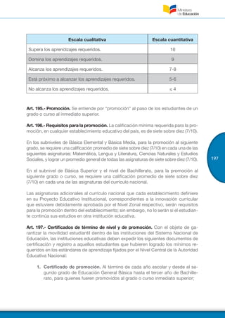 197
Escala cualitativa Escala cuantitativa
Supera los aprendizajes requeridos. 10
Domina los aprendizajes requeridos. 9
Alcanza los aprendizajes requeridos. 7-8
Está próximo a alcanzar los aprendizajes requeridos. 5-6
No alcanza los aprendizajes requeridos. ≤ 4
Art. 195.- Promoción. Se entiende por “promoción” al paso de los estudiantes de un
grado o curso al inmediato superior.
Art. 196.- Requisitos para la promoción. La calificación mínima requerida para la pro-
moción, en cualquier establecimiento educativo del país, es de siete sobre diez (7/10).
En los subniveles de Básica Elemental y Básica Media, para la promoción al siguiente
grado, se requiere una calificación promedio de siete sobre diez (7/10) en cada una de las
siguientes asignaturas: Matemática, Lengua y Literatura, Ciencias Naturales y Estudios
Sociales, y lograr un promedio general de todas las asignaturas de siete sobre diez (7/10).
En el subnivel de Básica Superior y el nivel de Bachillerato, para la promoción al
siguiente grado o curso, se requiere una calificación promedio de siete sobre diez
(7/10) en cada una de las asignaturas del currículo nacional.
Las asignaturas adicionales al currículo nacional que cada establecimiento definiere
en su Proyecto Educativo Institucional, correspondientes a la innovación curricular
que estuviere debidamente aprobada por el Nivel Zonal respectivo, serán requisitos
para la promoción dentro del establecimiento; sin embargo, no lo serán si el estudian-
te continúa sus estudios en otra institución educativa.
Art. 197.- Certificados de término de nivel y de promoción. Con el objeto de ga-
rantizar la movilidad estudiantil dentro de las instituciones del Sistema Nacional de
Educación, las instituciones educativas deben expedir los siguientes documentos de
certificación y registro a aquellos estudiantes que hubieren logrado los mínimos re-
queridos en los estándares de aprendizaje fijados por el Nivel Central de la Autoridad
Educativa Nacional:
1.	 Certificado de promoción. Al término de cada año escolar y desde el se-
gundo grado de Educación General Básica hasta el tercer año de Bachille-
rato, para quienes fueren promovidos al grado o curso inmediato superior;
 
