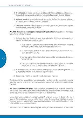 MARCO LEGAL EDUCATIVO
198
2.	 Certificado de haber aprobado la Educación General Básica. Al estudian-
te que hubiere aprobado el décimo año de la Educación General Básica;
3.	 Acta de grado. A los estudiantes de tercer año de Bachillerato que hubieren
aprobado los exámenes escritos de grado; y,
4.	 Título de bachiller. Certificación que acredita que el estudiante ha cumplido
con todos los requisitos del nivel.
Art. 198.- Requisitos para la obtención del título de bachiller. Para obtener el título de
bachiller, el estudiante debe:
1.	 Obtener una nota final mínima de siete sobre diez (7/10) que se logra al pro-
mediar las siguientes calificaciones:
i. El promedio obtenido en los subniveles de Básica Elemental, Media y
Superior, que equivale al cuarenta por ciento (40 %);
ii. El promedio de los tres (3) años de Bachillerato, que equivale al cua-
renta por ciento (40 %);
iii. La nota promedio de los exámenes de grado, que equivale al diez por
ciento (10 %); y
iv. La nota obtenida en la monografía de grado o el proyecto de grado,
según sea el caso, que equivale al diez por ciento (10 %).
2.	 Haber aprobado las actividades de participación estudiantil obligatorias, se-
gún lo contemplado en el presente reglamento; y,
3.	 Los demás requisitos previstos en la normativa vigente.
En el caso de las modalidades semipresencial y a distancia, los estudiantes deben,
además, aprobar exámenes nacionales estandarizados para la obtención del título de
bachiller.
Art. 199.- Exámenes de grado. Los exámenes de grado son pruebas acumulativas
del nivel de Bachillerato que rinde un estudiante que aprobó el tercer año de este nivel
como requisito previo para la obtención del título de bachiller.
Los exámenes de grado comprenden cuatro (4) asignaturas: dos (2) de carácter obli-
gatorio (Matemáticas y Lengua y Literatura), y dos (2) de carácter electivo (una que
debe ser seleccionada de entre las asignaturas del área de Estudios Sociales, y otra,
de entre las de Ciencias Naturales).
Para la aprobación de los exámenes de grado, se exige un mínimo de siete sobre diez (7/10).
 
