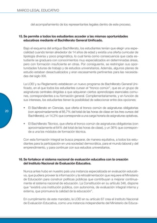 MARCO LEGAL EDUCATIVO
20
del acompañamiento de los representantes legales dentro de este proceso.
15.	Se permite a todos los estudiantes acceder a las mismas oportunidades
educativas mediante el Bachillerato General Unificado.
Bajo el esquema del antiguo Bachillerato, los estudiantes tenían que elegir una espe-
cialidad cuando tenían alrededor de 14 años de edad y existía una oferta curricular de
tipología diversa y poco pragmática, lo cual tenía como consecuencia que cada es-
tudiante se graduara con conocimientos muy especializados en determinadas áreas,
pero con formación insuficiente en otras. Por consiguiente, se restringían sus opor-
tunidades futuras de trabajo y de estudios universitarios. Además, algunos planes de
estudio estaban desactualizados y eran escasamente pertinentes para las necesida-
des del siglo XXI.
La LOEI y su Reglamento establecen un nuevo programa de Bachillerato General Uni-
ficado, en el que todos los estudiantes cursan el “tronco común”, que es un grupo de
asignaturas centrales dirigidas a que adquieran ciertos aprendizajes esenciales comu-
nes, correspondientes a su formación general. Complementariamente, y en función de
sus intereses, los estudiantes tienen la posibilidad de seleccionar entre dos opciones:
•	 El Bachillerato en Ciencias, que oferta el tronco común de asignaturas obligatorias
(con aproximadamente el 85,7% del total de las horas de clase en los tres cursos del
Bachillerato),un14,3%quecorrespondeaunacargahorariadeasignaturasoptativas.
•	 El Bachillerato Técnico, que oferta el tronco común de asignaturas obligatorias (con
aproximadamente el 64% del total de las horas de clase), y un 36% que correspon-
de a una los módulos de formación técnica.
Con esta formación integral se busca preparar, de manera equitativa, a todos los estu-
diantes para la participación en una sociedad democrática, para el mundo laboral y del
emprendimiento, y para continuar con sus estudios universitarios.
16.	Se fortalece el sistema nacional de evaluación educativa con la creación
del Instituto Nacional de Evaluación Educativa.
Nunca antes hubo en nuestro país una instancia especializada en evaluación educati-
va, que pudiera proveer la información y la retroalimentación que requiere el Ministerio
de Educación para construir políticas públicas que contribuyan a mejorar continua-
mente el sistema nacional de educación. La Constitución en su artículo 346, dispone
que “existirá una institución pública, con autonomía, de evaluación integral interna y
externa, que promueva la calidad de la educación”.
En cumplimiento de este mandato, la LOEI en su artículo 67 crea el Instituto Nacional
de Evaluación Educativa, como una instancia independiente del Ministerio de Educa-
 